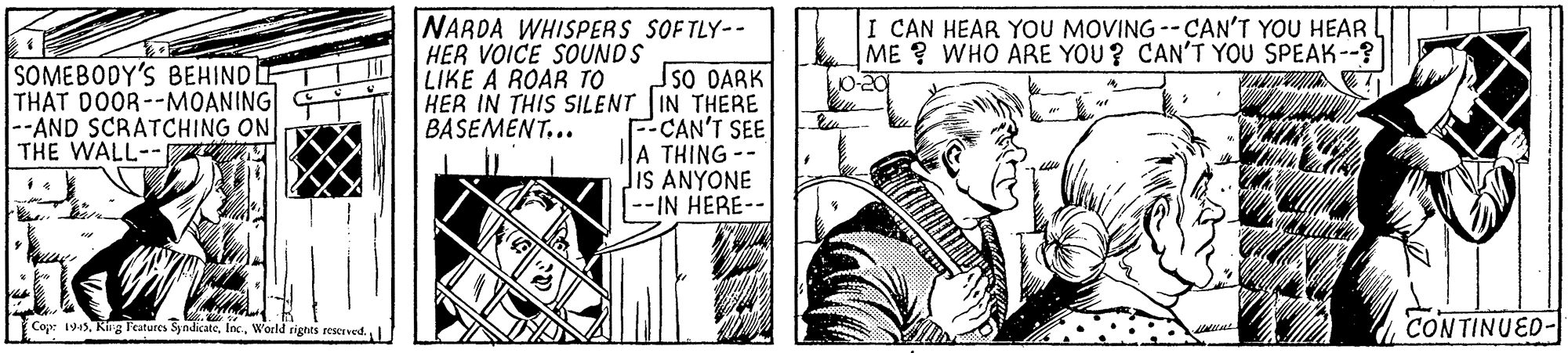 Comic book OCR: NARDA WHISPERS SOFTLY-- I CAN HEAR YOU MOVING --CAN'T YOU HEAR ME ? WHO ARE YOU ? CAN'T YOU SPEAK--? HER VOICE SOUNDS LIKE A ROAR TO SOMEBODY'S BEHIND THAT DOOR--MOANING --AND SCRATCHING ON THE WALL--Z sO DARK HER IN THIS SILENT IN THERE F-CAN'T SEE A THING-- JIS ANYONE |--IN HERE-- BASEMENT.. Cop: 194World rights rescrved. CONTINUED- NARDA WHISPERS SOFTLY-- I CAN HEAR YOU MOVING --CAN'T YOU HEAR ME ? WHO ARE YOU ? CAN'T YOU SPEAK--? HER VOICE SOUNDS LIKE A ROAR TO SOMEBODY'S BEHIND THAT DOOR--MOANING --AND SCRATCHING ON THE WALL--Z sO DARK HER IN THIS SILENT IN THERE F-CAN'T SEE A THING-- JIS ANYONE |--IN HERE-- BASEMENT.. Cop: 194Ring Features SyndicateWorld rights rescrved. CONTINUED-
