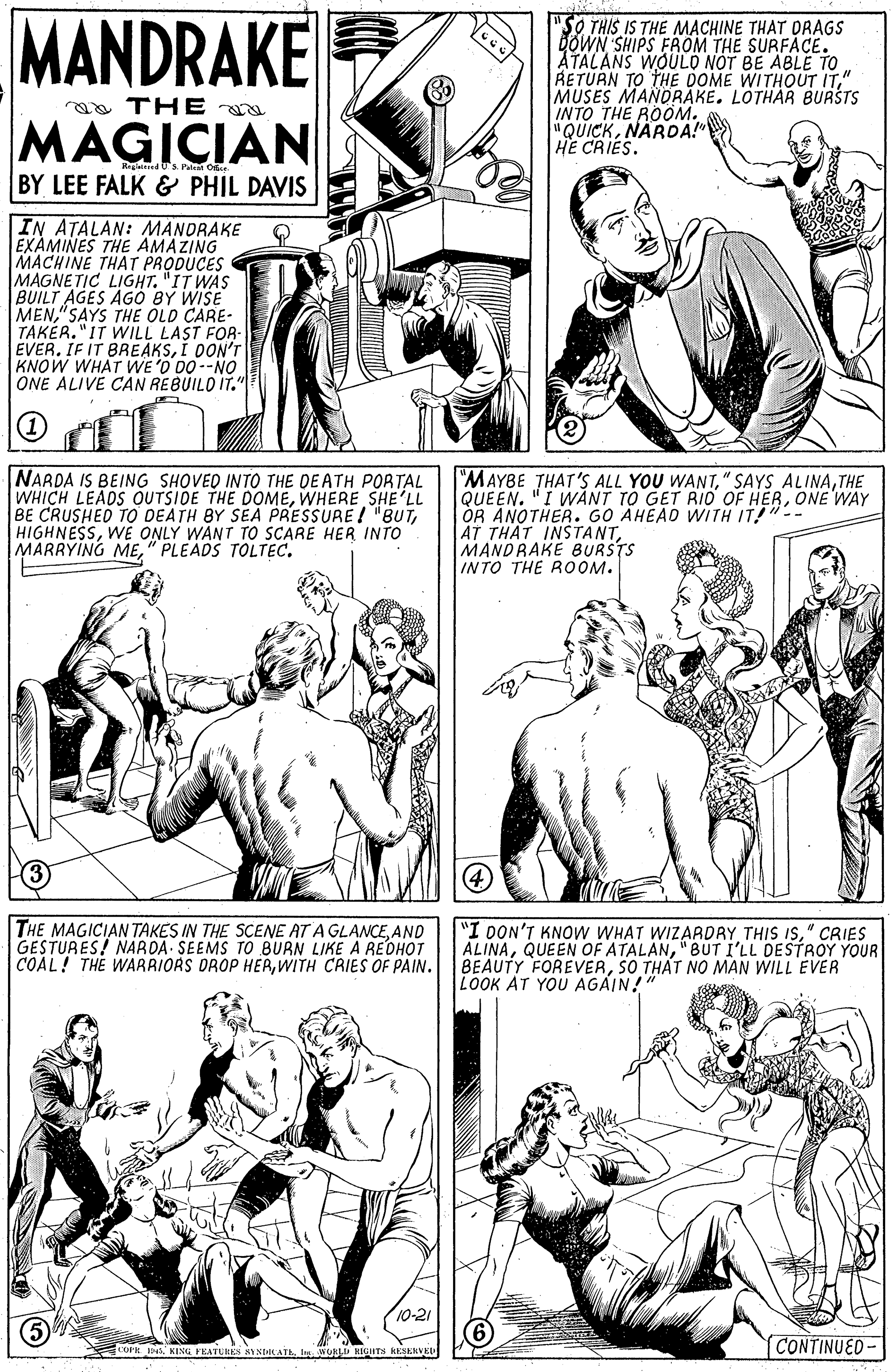 Mammal OCR: MANDRAKE "SO THIS IS THE MACHINE THAT DRAGS DOWN SHIPS FROM THE SURFACE. ATALANS WOULO NOT BE ABLE TO RETUAN TO THE DOME WITHOUT IT" MUSES MANORAKE. LOTHAR BUASTS INTO THE ROOM. "QUICKNARDA!" HE CRIES. ga THE MAGICIAN Ristert 's Pn O BY LEE FALK & PHIL DAVIS IN ATALAN: MANDRAKE EXAMINES THE AMAZING ? MACHINE THAT PRODUCES MAGNETIC LIGHT. "IT WAS BUILT AGES AGÓ BY WISE MEN" SAYS THE OLD CARE- TAKER. "IT WILL LAST FOR- EVERI 0ON'T KNOW WHAT WE'O DO--NO ONE ALIVE CAN REBUILD IT." NARDA IS BEING SHOVED INTO THE DE ATH PORTAL WHICH LEADS OUTSIDE THE DOMEWHERE SHE'LL BE CRUSHED TO DEATH BY SEA PRESSURE ! "BUTWÉ ONLY WANT TO SCARE HER INTO |MARRYING ME" PLEADS TOLTEC. "MAYBE THAT'S ALL YOU WANTTHE QUEEN. "I WANT TO GET RIO OF HERONE WAY OR ANOTHER. GO AHEAD WITH IT!"-- AT THAT INSTANTMANDRAKE BURSTS INTO THE ROOM. 4 THE MAGICIAN TAKES IN THE SÇENE AT A GLANCEAND GESTURES! NARDA SEEMS TO BURN LIKE A REDHOT COAL! THE WARRIORS OROP HERWITH CAIES OF PAIN. "I DON'T KNOW WHAT WIZARDRY THIS IS" CRIES ALINA"BUT I'LL DESTROY YOUR BEAUTY FOREVERSO THAT NO MAN WILL EVER LOOK AT YOU AGÁIN! 10-21 CONTINUED- OPH INSl. WOKLD HITS RESKRVKU MANDRAKE "SO THIS IS THE MACHINE THAT DRAGS DOWN SHIPS FROM THE SURFACE. ATALANS WOULO NOT BE ABLE TO RETUAN TO THE DOME WITHOUT IT" MUSES MANORAKE. LOTHAR BUASTS INTO THE ROOM. "QUICKNARDA!" HE CRIES. ga THE MAGICIAN Ristert 's Pn O BY LEE FALK & PHIL DAVIS IN ATALAN: MANDRAKE EXAMINES THE AMAZING ? MACHINE THAT PRODUCES MAGNETIC LIGHT. "IT WAS BUILT AGES AGÓ BY WISE MEN" SAYS THE OLD CARE- TAKER. "IT WILL LAST FOR- EVERIF IT BREAKSI 0ON'T KNOW WHAT WE'O DO--NO ONE ALIVE CAN REBUILD IT." NARDA IS BEING SHOVED INTO THE DE ATH PORTAL WHICH LEADS OUTSIDE THE DOMEWHERE SHE'LL BE CRUSHED TO DEATH BY SEA PRESSURE ! "BUTWÉ ONLY WANT TO SCARE HER INTO |MARRYING ME" PLEADS TOLTEC. "MAYBE THAT'S ALL YOU WANT" SAYS ALINATHE QUEEN. "I WANT TO GET RIO OF HERONE WAY OR ANOTHER. GO AHEAD WITH IT!"-- AT THAT INSTANTMANDRAKE BURSTS INTO THE ROOM. 4 THE MAGICIAN TAKES IN THE SÇENE AT A GLANCEAND GESTURES! NARDA SEEMS TO BURN LIKE A REDHOT COAL! THE WARRIORS OROP HERWITH CAIES OF PAIN. "I DON'T KNOW WHAT WIZARDRY THIS IS" CRIES ALINAQUEEN OF ATALAN"BUT I'LL DESTROY YOUR BEAUTY FOREVERSO THAT NO MAN WILL EVER LOOK AT YOU AGÁIN! 10-21 CONTINUED- OPH INSKISU PEATURN NICATAl. WOKLD HITS RESKRVKU
