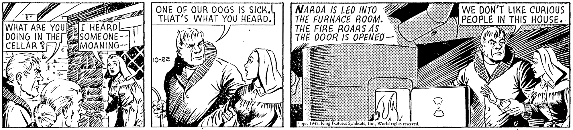 Line art OCR: WHAT ARE YOU DOING IN THET CELLAR ?F I HEARDL SOME ONE MOANING- ONE OF OUR DOGS IS SICK.THAT'S WHAT YOU HEARD. NARDA IS LEO INTO THE FURNACE ROOM. THE FIRE ROARS AS THE DOOR IS OPENED- WE DON'T LIKE CURIOUS PEOPLE IN THIS HOUSE. 10-22 pr. 1945World rights reserved. WHAT ARE YOU DOING IN THET CELLAR ?F I HEARDL SOME ONE MOANING- ONE OF OUR DOGS IS SICK.THAT'S WHAT YOU HEARD. NARDA IS LEO INTO THE FURNACE ROOM. THE FIRE ROARS AS THE DOOR IS OPENED- WE DON'T LIKE CURIOUS PEOPLE IN THIS HOUSE. 10-22 pr. 1945King atures SyndicateWorld rights reserved.