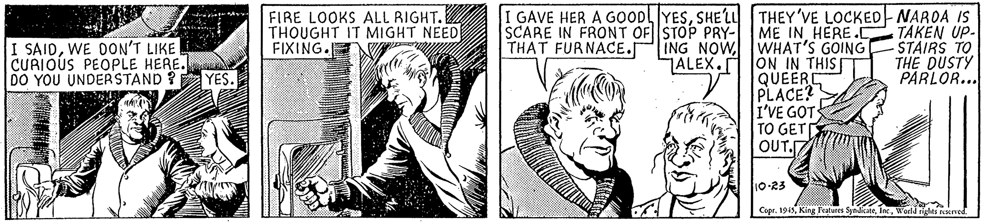 Comic book OCR: FIRE LOOKS ALL RIGHT. THOUGHT IT MIGHT NEED FIXING. I GAVE HER A GOODLYESSHE'LU THEY'VE LOCKED NAROA IS TAKEN UP- STAIRS TO THE DUSTY PARLOR... SCARE IN FRONT OF STOP PRY- THAT FURNACE. ME IN HERE.C ING NOWWHAT'S GOING ALEX. ON IN THIS QUEERE PLACE? I'VE GOT TO GET OUT. I SAIDWE DON'T LIKE CURIOUS PEOPLE HERE. DO YOU UNDERSTAND ? YES. 10-23 Copr. 1945World rights rseved. FIRE LOOKS ALL RIGHT. THOUGHT IT MIGHT NEED FIXING. I GAVE HER A GOODLYESSHE'LU THEY'VE LOCKED NAROA IS TAKEN UP- STAIRS TO THE DUSTY PARLOR... SCARE IN FRONT OF STOP PRY- THAT FURNACE. ME IN HERE.C ING NOWWHAT'S GOING ALEX. ON IN THIS QUEERE PLACE? I'VE GOT TO GET OUT. I SAIDWE DON'T LIKE CURIOUS PEOPLE HERE. DO YOU UNDERSTAND ? YES. 10-23 Copr. 1945King Features SyndicateWorld rights rseved.