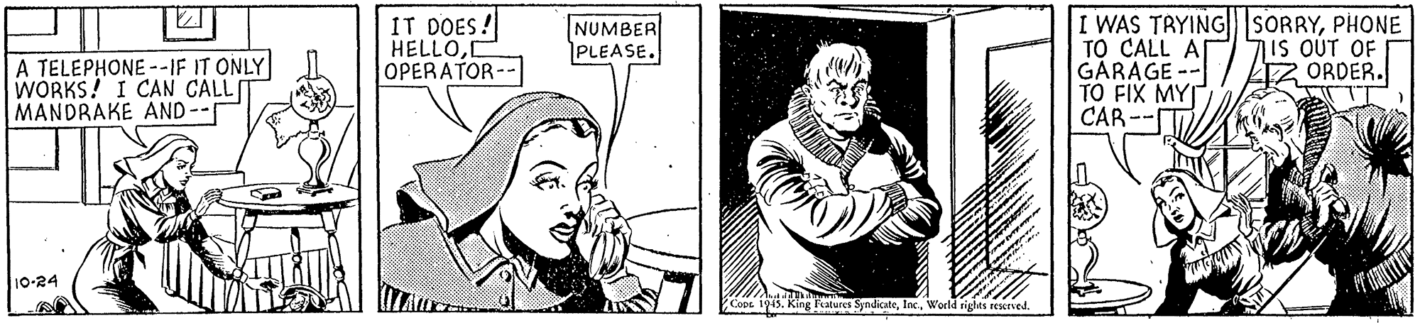 Art OCR: IT DOES! HELLOI OPERATOR-- I WAS TRYINGSORRYPHONE TO CALL A GARAGE -- TO FIX MY CAR-- NUMBER PLEASE. 7IS OUT OF ORDER. A TELEPHONE--IF IT ONLY WORKS! I CAN CALLI MANDRAKE AND-- 10-24?TV Fratures SyndkateWorld righes reserved. IT DOES! HELLOI OPERATOR-- I WAS TRYINGSORRYPHONE TO CALL A GARAGE -- TO FIX MY CAR-- NUMBER PLEASE. 7IS OUT OF ORDER. A TELEPHONE--IF IT ONLY WORKS! I CAN CALLI MANDRAKE AND-- 10-24? TV Fratures SyndkateWorld righes reserved.