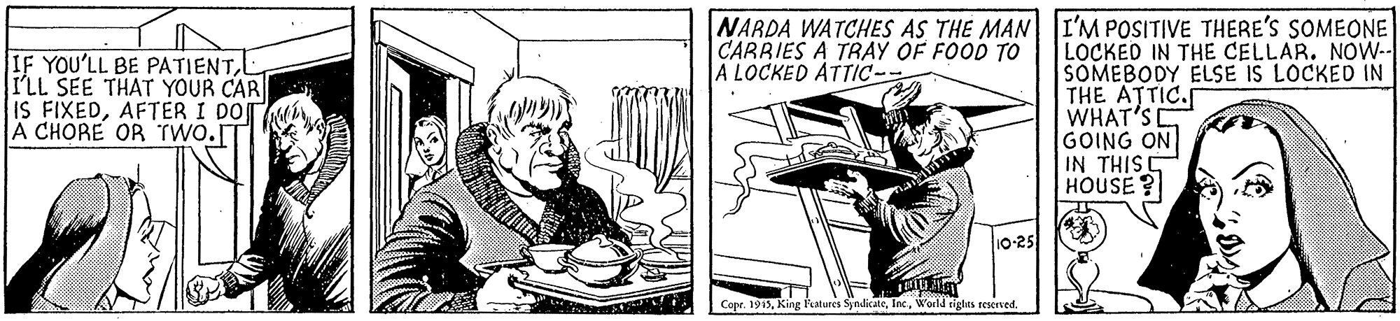 Drawing OCR: NARDA WATCHES AS THE MAN I'M POSITIVE THERE'S SOMEONE CARRIES A TRAY OF FOOD TO A LOCKED ATTIC-- IF YOU'LL BE PATIENTI'LL SEE THAT YOUR CAR IS FIXEDAFTER I DO A CHORE OR TWO.T LOCKED IN THE CELLAR. NOW-- SOMEBODY ELSE IS LOCKED IN THE ATTIC.S WHAT'S GOING ON IN THISS HOUSE? 10-25 Cope. 1915World tighits reserved. NARDA WATCHES AS THE MAN I'M POSITIVE THERE'S SOMEONE CARRIES A TRAY OF FOOD TO A LOCKED ATTIC-- IF YOU'LL BE PATIENTI'LL SEE THAT YOUR CAR IS FIXEDAFTER I DO A CHORE OR TWO.T LOCKED IN THE CELLAR. NOW-- SOMEBODY ELSE IS LOCKED IN THE ATTIC.S WHAT'S GOING ON IN THISS HOUSE? 10-25 Cope. 1915King Patures SjndicateWorld tighits reserved.