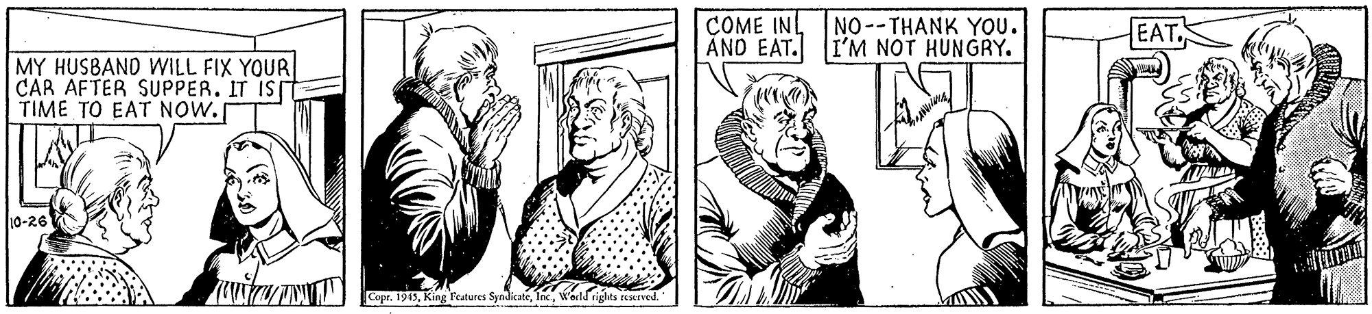 Gesture OCR: COME INL NO--THANK YOU. AND EAT. I'M NOT HUNGRY. EAT MY HUSBAND WILL FIX YOUR CAR AFTER SUPPER. IT IS TIME TO EAT NOW. 10-26 Copr. 1919Werld rights rexned. COME INL NO--THANK YOU. AND EAT. I'M NOT HUNGRY. EAT MY HUSBAND WILL FIX YOUR CAR AFTER SUPPER. IT IS TIME TO EAT NOW. 10-26 Copr. 1919King Teatures SyndicateWerld rights rexned.