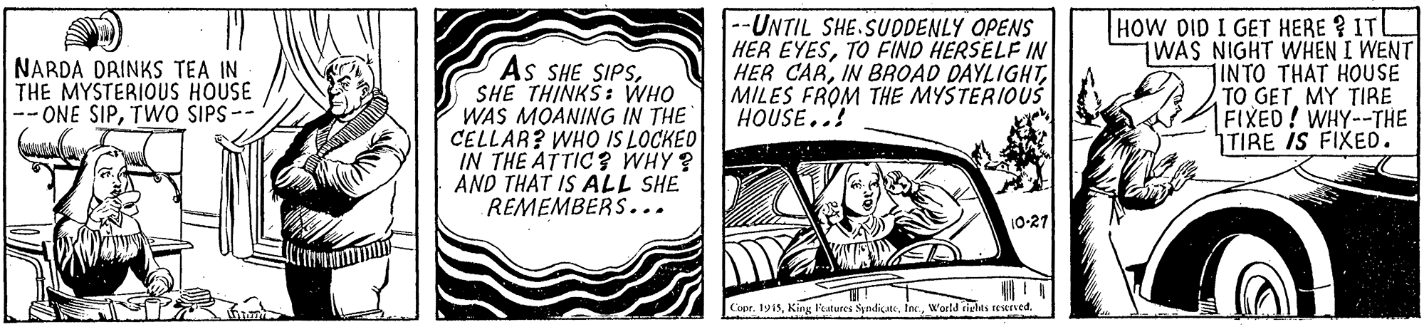 Fiction OCR: As SHE SIPSSHE THINKS: WHO WAS MOANING IN THE CELLAR? WHO IS LOCKED IN THE ATTIC ? WHY? AND THAT IS ALL SHE REMEMBERS... --UNTIL SHE.SUDDENLY OPENS HER EYESTO FIND HERSELF IN HER CARMILES FROM THE MYSTERIOUŠ HOUSE..! HOW DID I GET HERE ? ITL WAS NIGHT WHEN I WENT INTO THAT HOUSE TO GETMY TIRE FIXED! WHY--THE TIRE IS FIXED. NARDA DRINKS TEA IN THE MYSTERIOUS HOUSE -- ONE SIPTWO SIPS-- 10-27 Copr. 1915World riglts reurved. As SHE SIPSSHE THINKS: WHO WAS MOANING IN THE CELLAR? WHO IS LOCKED IN THE ATTIC ? WHY? AND THAT IS ALL SHE REMEMBERS... --UNTIL SHE.SUDDENLY OPENS HER EYESTO FIND HERSELF IN HER CARIN BROAD DAYLIGHTMILES FROM THE MYSTERIOUŠ HOUSE..! HOW DID I GET HERE ? ITL WAS NIGHT WHEN I WENT INTO THAT HOUSE TO GETMY TIRE FIXED! WHY--THE TIRE IS FIXED. NARDA DRINKS TEA IN THE MYSTERIOUS HOUSE -- ONE SIPTWO SIPS-- 10-27 Copr. 1915King leatures SyndiçateWorld riglts reurved.
