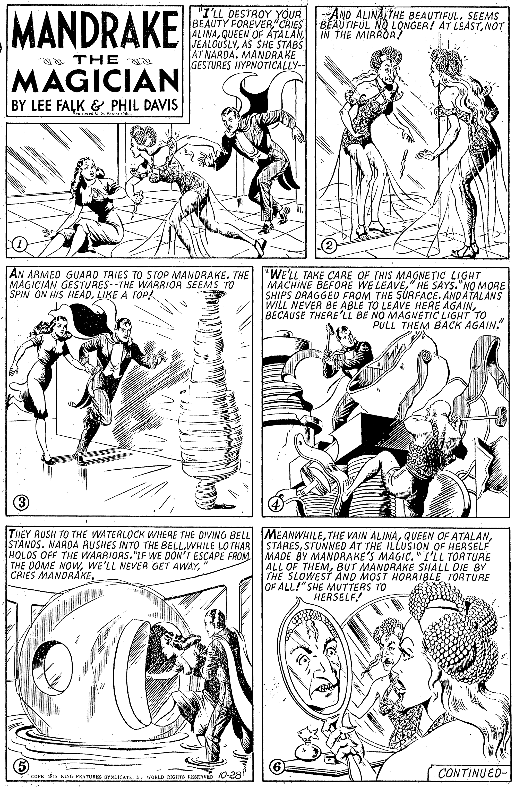 Jaw OCR: MANDRAKE "I'LL DESTROY YOUR --AND ALINASEEMS BEAUTY FOREVER CRIES ALINAIN THE MIRROR! JEALOUŠLYAS SHE STABS AT NARDA. MANDRAKE GESTURES HYPNOTICALLY-- BEAUTIFUL NO LONGER! AT LEASTNOT THE MAGICIAN BY LEE FALK & PHIL DAVIS AN ARMED GUARD TRIES TO STOP MANDRAKE. THE MAGICIAN GESTURES--THE WARRIOR SEEMS TO SPIN ON HIS HEADLIKE A TOP! "WE'LL TAKE CARE OF THIS MAGNETIC LIGHT MACHINE BEFORE WE LEAVE" HE SAYS."NO MORE SHIPS DRAGGED FROM THE SÚRFACE. AND ATALANS WILL NEVER BE ABLE TO LEAVE HERE AGAINBECAUSE THERE'LL BE NO MAGNETIC LIGHT TO PULL THEM BACK AGAIN." THEY RUSH TO THE WATERLOCK WHERE THE DIVING BELL MEANWHILESTUNNED AT THE ILLUSION OF HERSELF HOLOS OFF THE WARRIORS."IF WE DON'T ESCAPE FROM MADE BY MANDRAKE'S MAGIC. "I'LL TORTURE THE DOME NOw" CRIES MANDRAKE. ALL OF THEMBUT MANORAKE SHALL DIE BY THE SLOWEST AND MOST HORRIBLE TORTURE OF ALL!" SHE MUTTERS TO HERSELF! 5 CONTINUED- rOPR Bn KING PRATURKS BYNDIKATEIr WORLD RIGHTS KKEERVED 10-28 MANDRAKE "I'LL DESTROY YOUR --AND ALINATHE BEAUTIFULSEEMS BEAUTY FOREVER CRIES ALINAQUEEN OF ATALANIN THE MIRROR! JEALOUŠLYAS SHE STABS AT NARDA. MANDRAKE GESTURES HYPNOTICALLY-- BEAUTIFUL NO LONGER! AT LEASTNOT THE MAGICIAN BY LEE FALK & PHIL DAVIS AN ARMED GUARD TRIES TO STOP MANDRAKE. THE MAGICIAN GESTURES--THE WARRIOR SEEMS TO SPIN ON HIS HEADLIKE A TOP! "WE'LL TAKE CARE OF THIS MAGNETIC LIGHT MACHINE BEFORE WE LEAVE" HE SAYS."NO MORE SHIPS DRAGGED FROM THE SÚRFACE. AND ATALANS WILL NEVER BE ABLE TO LEAVE HERE AGAINBECAUSE THERE'LL BE NO MAGNETIC LIGHT TO PULL THEM BACK AGAIN." THEY RUSH TO THE WATERLOCK WHERE THE DIVING BELL MEANWHILETHE VAIN ALINAQUEEN OF ATALANSTANDS. NAROA RUSHES INTO THE BELLWHILE LOTHAR STARESSTUNNED AT THE ILLUSION OF HERSELF HOLOS OFF THE WARRIORS."IF WE DON'T ESCAPE FROM MADE BY MANDRAKE'S MAGIC. "I'LL TORTURE THE DOME NOwWE'LL NEVER GET AWAY" CRIES MANDRAKE. ALL OF THEMBUT MANORAKE SHALL DIE BY THE SLOWEST AND MOST HORRIBLE TORTURE OF ALL!" SHE MUTTERS TO HERSELF! 5 CONTINUED- rOPR Bn KING PRATURKS BYNDIKATEIr WORLD RIGHTS KKEERVED 10-28