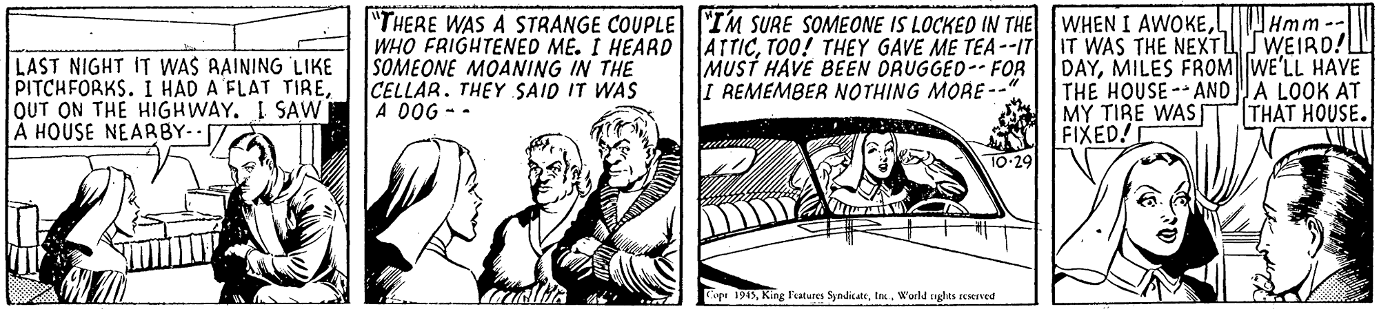 Drawing OCR: Hmm--I LAST NIGHT IT WAS AAINING LIKE PITCHFORKS. I HAD A FLAT TIREOUT ON THE HIGHWAY. I SAW A HOUSE NEARBY- "THERE WAS A STRANGE COUPLE "IM SURE SOMEONE IS LOCKED IN THE WHO FRIGHTENED ME. I HEARD| ATTICTO0! THEY GAVE ME TEA--IT SOMEONE MOANING IN THE CELLAR. THEY SAID IT WAS A DOG - - WHEN I AWOKEIT WAS THE NEXTTWEIRD!L DAYMILES FROMWE'LL HAVE THE HOUSE-ANDA LOOK AT MY TIRE WAS s FIXED! 10-29 MUST HAVE BEEN ORUGGED- FOR I REMEMBER NOTHING MORE-- |THAT HOUSE. Cope 1945World rghts restrved Hmm--I LAST NIGHT IT WAS AAINING LIKE PITCHFORKS. I HAD A FLAT TIREOUT ON THE HIGHWAY. I SAW A HOUSE NEARBY- "THERE WAS A STRANGE COUPLE "IM SURE SOMEONE IS LOCKED IN THE WHO FRIGHTENED ME. I HEARD| ATTICTO0! THEY GAVE ME TEA--IT SOMEONE MOANING IN THE CELLAR. THEY SAID IT WAS A DOG - - WHEN I AWOKEIT WAS THE NEXTTWEIRD!L DAYMILES FROMWE'LL HAVE THE HOUSE-ANDA LOOK AT MY TIRE WAS s FIXED! 10-29 MUST HAVE BEEN ORUGGED- FOR I REMEMBER NOTHING MORE-- |THAT HOUSE. Cope 1945King Featutes SyndicateWorld rghts restrved
