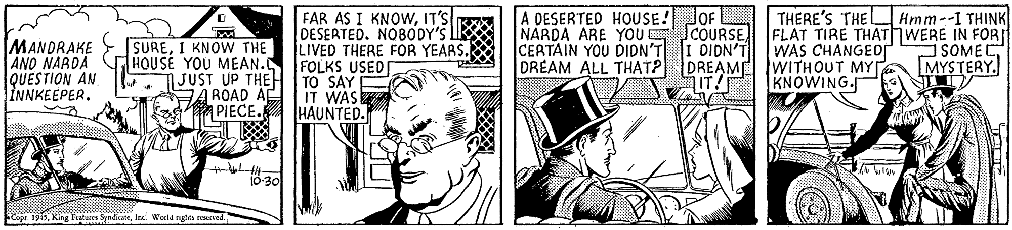 Design OCR: FAR AS I KNOWIT'S DESERTED. NOBODY'S LIK LIVED THERE FOR YEARS. FOLKS USED A DESERTED HOUSE! OF NARDA ARE YOU COURSECERTAIN YOU DIDN'T DREAM ALL THAT? DREAM WITHOUT MY THERE'S THE L FLAT TIRE THATWERE IN FOR WAS CHANGEor Hmm--I THINK MANDRAKE AND NARDA QUESTION AN INNKEEPER. SUREI KNOW THE HOUSE YOU MEAN. JUST UP THE H I TO SAY A ROAD AE PIECE. I DIDN'T SOMEC MYSTERY. IT! KNOWING. IT WAS HAUNTED. 10-30 Copr. 1945Inc. World riglits rexrved. FAR AS I KNOWIT'S DESERTED. NOBODY'S LIK LIVED THERE FOR YEARS. FOLKS USED A DESERTED HOUSE! OF NARDA ARE YOU COURSECERTAIN YOU DIDN'T DREAM ALL THAT? DREAM WITHOUT MY THERE'S THE L FLAT TIRE THATWERE IN FOR WAS CHANGEor Hmm--I THINK MANDRAKE AND NARDA QUESTION AN INNKEEPER. SUREI KNOW THE HOUSE YOU MEAN. JUST UP THE H I TO SAY A ROAD AE PIECE. I DIDN'T SOMEC MYSTERY. IT! KNOWING. IT WAS HAUNTED. 10-30 Copr. 1945King Fatures SyndicateInc. World riglits rexrved.