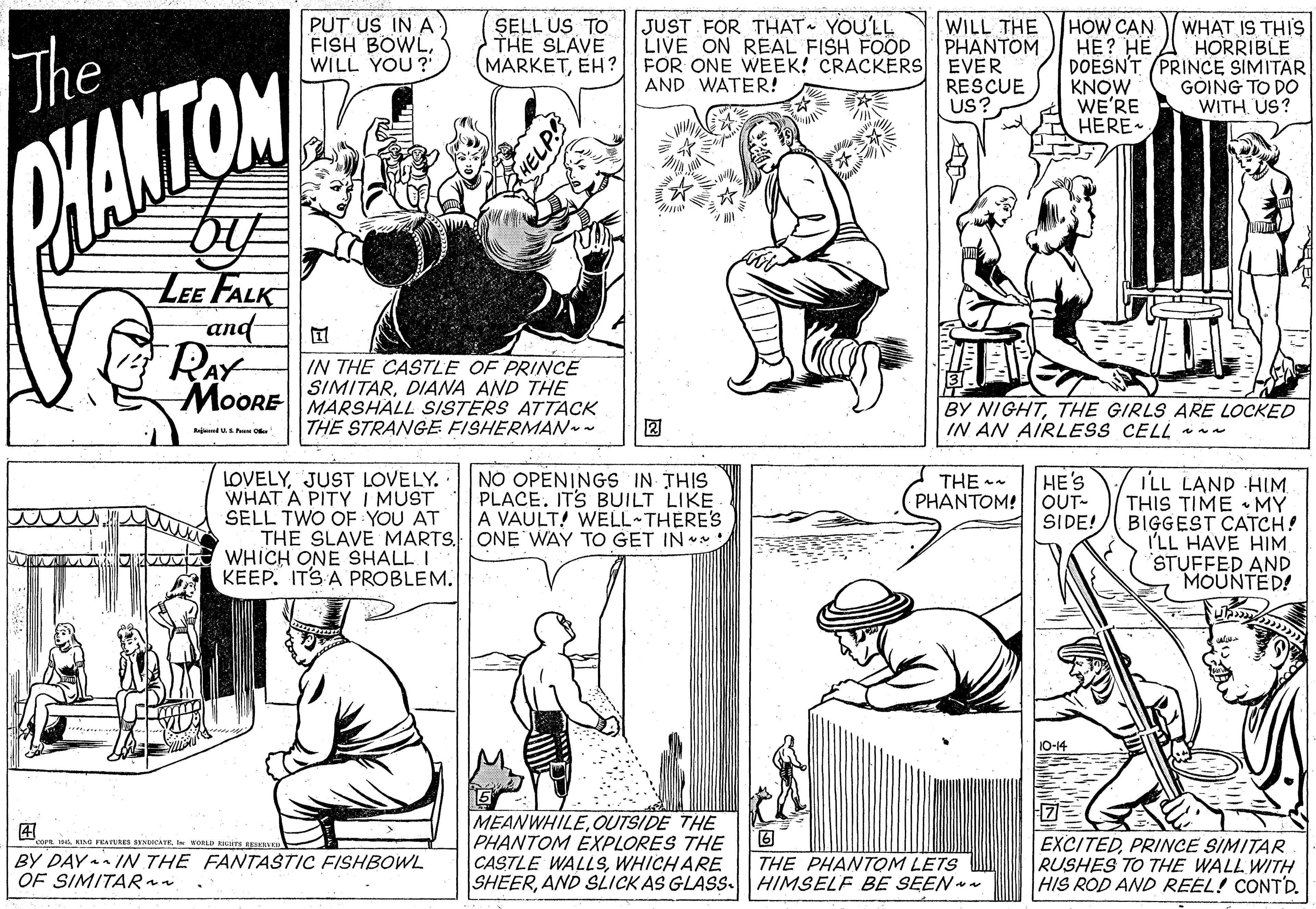 Line OCR: The OHANTOM PUT US IN A) FISH BOWLWILL YOU ? SELL US TO THE SLAVE JUST FOR THAT YOU'LL LIVE ON REAL FISH FOOD HOW CAN ??? ??. DOESN'T (PRINCE SIMITAR KNOW WE'RE HERE- WHAT IS THIS HORRIBLE WILL THE PHANTOM MARKETEH? FOR ONE WEEK! CRACKERS EVER RESCUE US? AND WATER! GOING TO DO WITHUS? LEE FALK and RAY IN THE CASTLE OF PRINCE SIMITARDIANA AND THE MOORE MARSHALL SISTERS ATTACK BY NIGHTTHE GIRLS ARE LOCKED IN AN AIRLESS CELL n- THE STRANGE FISHERMAN - ? Red US O LOVELYJUST LOVELY. WHAT A PITY I MUST SELL TWO OF YOU AT THE SLAVE MARTS. ONE WAY WHICH ONE SHALL I KEEP. ITS A PROBLEM. NO OPENINGS IN THIS PLACE. ITS BUILT LIKE A VAULT! WELL THERE'S GET IN HE'S PHANTOM! OUT- SIDE! I'LL LAND HIM THIS TIME •MY BIGGEST CATCH! I'LL HAVE HIM STUFFED AND MOUNTED! THE - 10-14 ?? BY DAY IN THE FANTASTIC FISHBOWL OF SIMITARan MEANWHILEOUTSIDE THE PHANTOM EXPLORES THE CASTLE WALLSWHICH ARE SHEERAND SLICK AS GLASS HIMSELF BE SEEN - EXCITEDPRINCE SIMITAR RUSHES TO THE WALL WITH HIS ROD AND REEL! CONTD. 4A KING FEANRES SENDICATEI WORLD BIUTA THE PHANTOM LETS The OHANTOM PUT US IN A) FISH BOWLWILL YOU ? SELL US TO THE SLAVE JUST FOR THAT YOU'LL LIVE ON REAL FISH FOOD HOW CAN ??? ??. DOESN'T (PRINCE SIMITAR KNOW WE'RE HERE- WHAT IS THIS HORRIBLE WILL THE PHANTOM MARKETEH? FOR ONE WEEK! CRACKERS EVER RESCUE US? AND WATER! GOING TO DO WITHUS? LEE FALK and RAY IN THE CASTLE OF PRINCE SIMITARDIANA AND THE MOORE MARSHALL SISTERS ATTACK BY NIGHTTHE GIRLS ARE LOCKED IN AN AIRLESS CELL n- THE STRANGE FISHERMAN - ? Red US O LOVELYJUST LOVELY. WHAT A PITY I MUST SELL TWO OF YOU AT THE SLAVE MARTS. ONE WAY WHICH ONE SHALL I KEEP. ITS A PROBLEM. NO OPENINGS IN THIS PLACE. ITS BUILT LIKE A VAULT! WELL THERE'S GET IN HE'S PHANTOM! OUT- SIDE! I'LL LAND HIM THIS TIME •MY BIGGEST CATCH! I'LL HAVE HIM STUFFED AND MOUNTED! THE - 10-14 ? ? BY DAY IN THE FANTASTIC FISHBOWL OF SIMITARan MEANWHILEOUTSIDE THE PHANTOM EXPLORES THE CASTLE WALLSWHICH ARE SHEERAND SLICK AS GLASS HIMSELF BE SEEN - EXCITEDPRINCE SIMITAR RUSHES TO THE WALL WITH HIS ROD AND REEL! CONTD. 4A KING FEANRES SENDICATEI WORLD BIUTA THE PHANTOM LETS