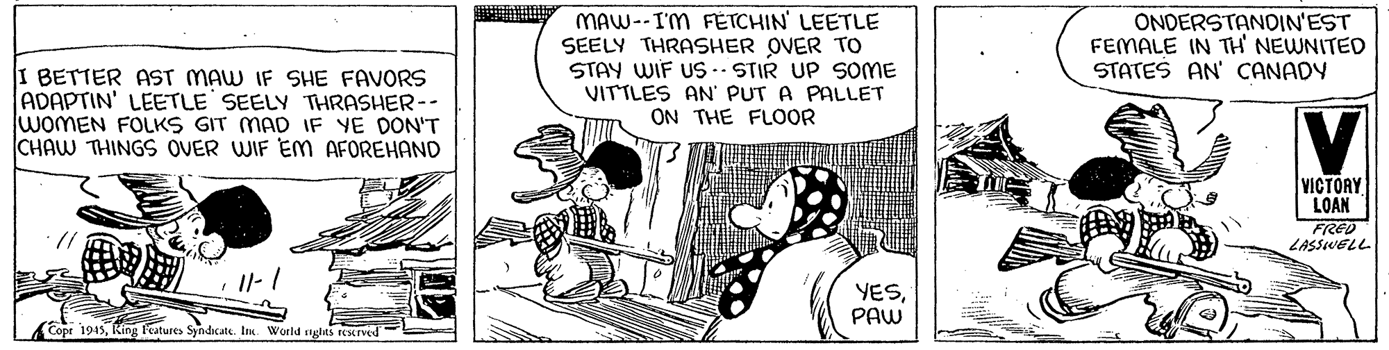 Art OCR: I BETTER AST MAW IF SHE FAVORS ADAPTIN' LEETLE SEELY THRASHER-- WOMEN FOLKS GIT MAD IF YE DON'T CHAW THINGS OVER WIF EM AFOREHAND MAW--IM FETCHIN' LEETLE SEELY THRASHER OVER TO STAY WIF US -- STIR UP SOME VITTLES AN' PUT A PALLET ON THE FLOOR ONDERSTANDIN'EST FEMALE IN TH NEWNITED STATES AN' CANADY V VICTORY LOAN FRED LASSWELL Il- 1 YESPAW (Copr 1945King l'eatures Syndicate. In. World nghts reserved- I BETTER AST MAW IF SHE FAVORS ADAPTIN' LEETLE SEELY THRASHER-- WOMEN FOLKS GIT MAD IF YE DON'T CHAW THINGS OVER WIF EM AFOREHAND MAW--IM FETCHIN' LEETLE SEELY THRASHER OVER TO STAY WIF US -- STIR UP SOME VITTLES AN' PUT A PALLET ON THE FLOOR ONDERSTANDIN'EST FEMALE IN TH NEWNITED STATES AN' CANADY V VICTORY LOAN FRED LASSWELL Il- 1 YESPAW (Copr 1945King l'eatures Syndicate. In. World nghts reserved-