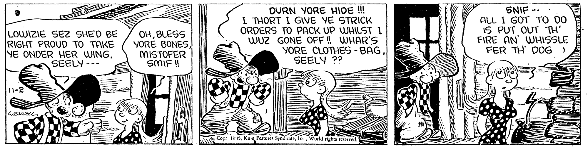 Happy OCR: LOWIZIE SE SHE'D BE RIGHT PROUD TO TAKE YE ONDER HER WINGSEELY --. OHBLESS YORE BONESMISTOFER SMIF ! DURN YORE HIDE !! I THORT I GIVE YE STRICK ORDERS TO PACK UP WHILST I WUz GONE OFF ! WHAR'S YORE CLOTHES -BAG SEELY ?? SNIF -- ALL I GOT TO DO IS PUT OUT TH' FIRE AN' WHISSLE FER TH' DOG) 11-2 ZASSWELL Cop: 1915World rights rexrved. LOWIZIE SE SHE'D BE RIGHT PROUD TO TAKE YE ONDER HER WINGSEELY --. OHBLESS YORE BONESMISTOFER SMIF ! DURN YORE HIDE !! I THORT I GIVE YE STRICK ORDERS TO PACK UP WHILST I WUz GONE OFF ! WHAR'S YORE CLOTHES -BAG SEELY ?? SNIF -- ALL I GOT TO DO IS PUT OUT TH' FIRE AN' WHISSLE FER TH' DOG) 11-2 ZASSWELL Cop: 1915Kug Features SyndicateWorld rights rexrved.