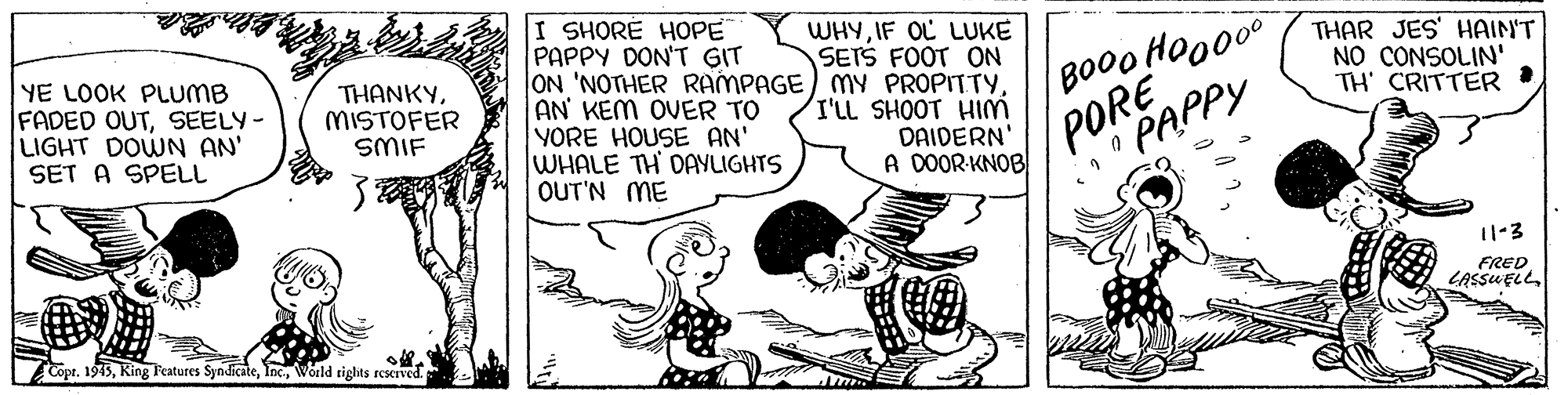 People OCR: I SHORE HOPE PAPPY DON'T GIT ON 'NOTHER RAMPAGE) MY PROPITTYAN KEM OVER TO YORE HOUSE AN' WHALE TH DAYLIGHTS OUT'N ME WHYIF OL LUKE SETS FOOT ON YE LOOK PLUMB IFADED OUTSEELY- LIGHT DOWN AN' SET A SPELL THANKYMISTOFER SMIF THAR JES' HAIN'T NO CONSOLIN' TH' CRITTER I BOO0 HOO000 I'LL SHOOT HIM DAIDERN A DOOR-KNOB PORE PAPPY 11-3 FRED LASSUELL Copt. 1945World rights rcserved I SHORE HOPE PAPPY DON'T GIT ON 'NOTHER RAMPAGE) MY PROPITTYAN KEM OVER TO YORE HOUSE AN' WHALE TH DAYLIGHTS OUT'N ME WHYIF OL LUKE SETS FOOT ON YE LOOK PLUMB IFADED OUTSEELY- LIGHT DOWN AN' SET A SPELL THANKYMISTOFER SMIF THAR JES' HAIN'T NO CONSOLIN' TH' CRITTER I BOO0 HOO000 I'LL SHOOT HIM DAIDERN A DOOR-KNOB PORE PAPPY 11-3 FRED LASSUELL Copt. 1945King Teatures SyndicateWorld rights rcserved