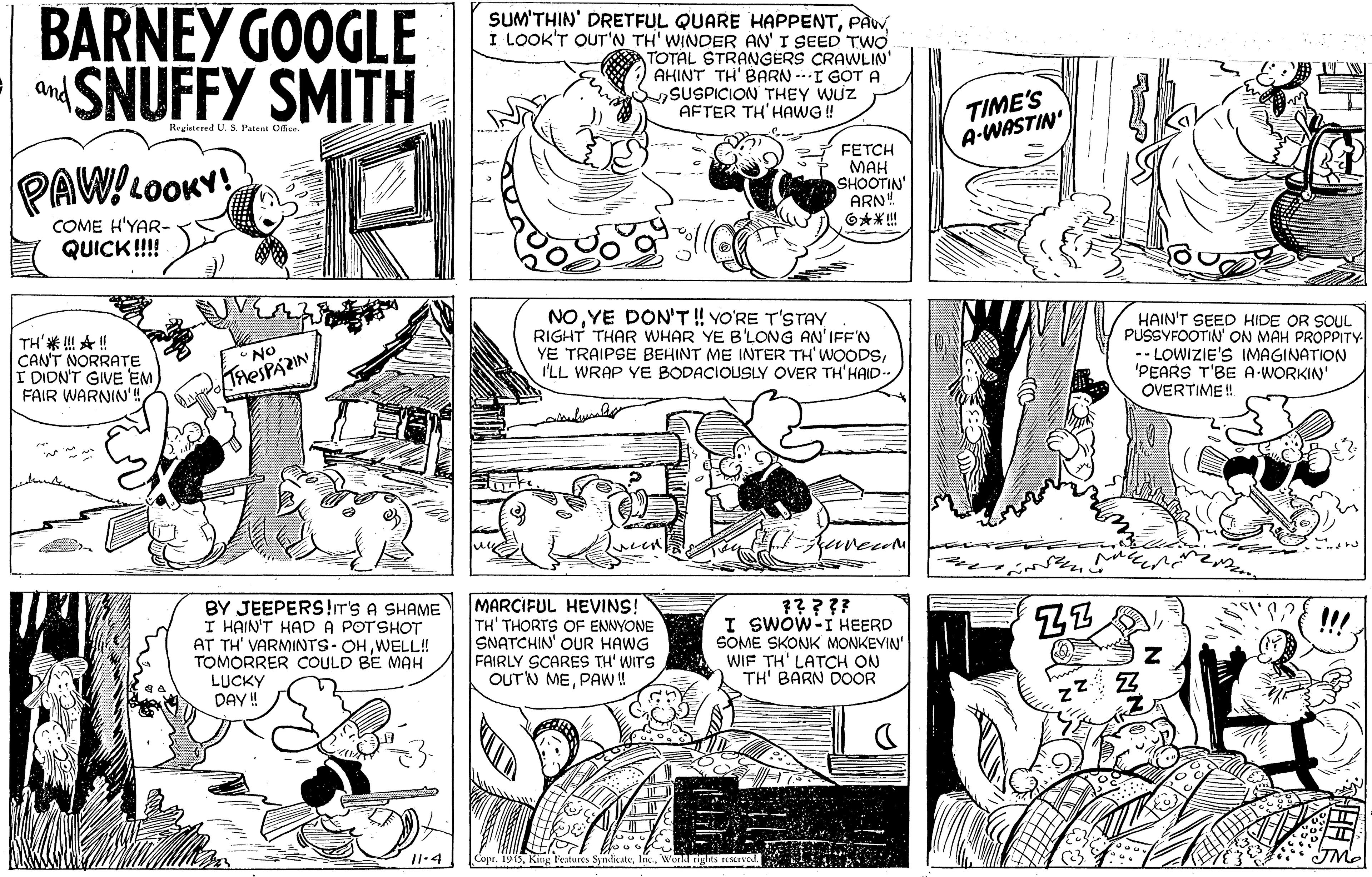 Line OCR: BARNEY GOOGLE SNUFFY SMITH SUM'THIN' DRETFUL QUARE HAPPENTI LOOK'T OUT'N TH' WINDER AN' I SEED TWO TOTAL STRANGERS CRAWLIN' AHINT TH' BARN --I GOTA SSUSPICION THEY WUZ AFTER TH'HAWG ! and TIME'S A-WASTIN Registered U. S. Patent Oice PAW!LOOKY FETCH MAH SHOOTIN' ARN" O** ! COME H'YAR- QUICK!! TH'* A ! CAN'T NORRATE I DION'T GIVE EM FAIR WARNIN'! NOYE DON'T ! YO'RE T'STAY RIGHT THAR WHAR YE B'LONG AN'IFF'N YE TRAIPSE BEHINT ME INTER TH' WOODSI'LL WRAP YE BODACIOUSLY OVER TH'HAID.. HAIN'T SEED HIDE OR SOUL PUSSYFOOTIN' ON MAH PROPPITY - LOWIZIE'S IMAGINATION 'PEARS T'BE A-WORKIN OVERTIME ! No THESPAZIN uvecom BY JEEPERS!r's A SHAME I HAIN'T HAD A POTSHOT AT TH' VARMINTS- OHWELL! TOMORRER COULD BE MAH LUCKY DAY ! MARCIFUL HEVINS! TH' THORTS OF ENNYONE SNATCHIN' OUR HAWG FAIRLY SCARES TH' WITS OUT'N MEPAW! ????? I SwÓw-I HEERD SOME SKONK MONKEVIN WIF TH' LATCH ON TH' BARN DOOR !!! 11.4 dicateWunld rights srve BARNEY GOOGLE SNUFFY SMITH SUM'THIN' DRETFUL QUARE HAPPENTI LOOK'T OUT'N TH' WINDER AN' I SEED TWO TOTAL STRANGERS CRAWLIN' AHINT TH' BARN --I GOTA SSUSPICION THEY WUZ AFTER TH'HAWG ! and TIME'S A-WASTIN Registered U. S. Patent Oice PAW!LOOKY FETCH MAH SHOOTIN' ARN" O** ! COME H'YAR- QUICK!! TH'* A ! CAN'T NORRATE I DION'T GIVE EM FAIR WARNIN'! NOYE DON'T ! YO'RE T'STAY RIGHT THAR WHAR YE B'LONG AN'IFF'N YE TRAIPSE BEHINT ME INTER TH' WOODSI'LL WRAP YE BODACIOUSLY OVER TH'HAID.. HAIN'T SEED HIDE OR SOUL PUSSYFOOTIN' ON MAH PROPPITY - LOWIZIE'S IMAGINATION 'PEARS T'BE A-WORKIN OVERTIME ! No THESPAZIN uvecom BY JEEPERS!r's A SHAME I HAIN'T HAD A POTSHOT AT TH' VARMINTS- OHWELL! TOMORRER COULD BE MAH LUCKY DAY ! MARCIFUL HEVINS! TH' THORTS OF ENNYONE SNATCHIN' OUR HAWG FAIRLY SCARES TH' WITS OUT'N MEPAW! ????? I SwÓw-I HEERD SOME SKONK MONKEVIN WIF TH' LATCH ON TH' BARN DOOR !!! 11.4 dicateWunld rights srve