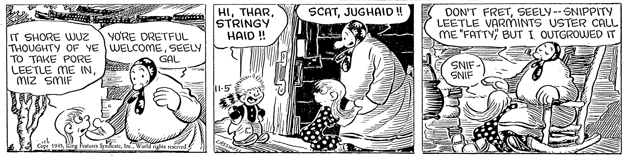 Parallel OCR: HISTRINGY HAID ! SCATJUGHAID !! DON'T FRETSEELY--SNIPPITY LEETLE VARMINTS USTER CALL ME "FATTY" BUT I OUTGROUWED IT IT SHORE WUZ THOUGHTY OF YE WELCOMESEELY TO TAKE PORE LEETLE ME INmiz SMIF YO'RE DRETFUL GAL SNIF - SNIF 11.5 Cope 1945World rights rescrved HISTRINGY HAID ! SCATJUGHAID !! DON'T FRETSEELY--SNIPPITY LEETLE VARMINTS USTER CALL ME "FATTY" BUT I OUTGROUWED IT IT SHORE WUZ THOUGHTY OF YE WELCOMESEELY TO TAKE PORE LEETLE ME INmiz SMIF YO'RE DRETFUL GAL SNIF - SNIF 11.5 Cope 1945King Features SyndicateWorld rights rescrved