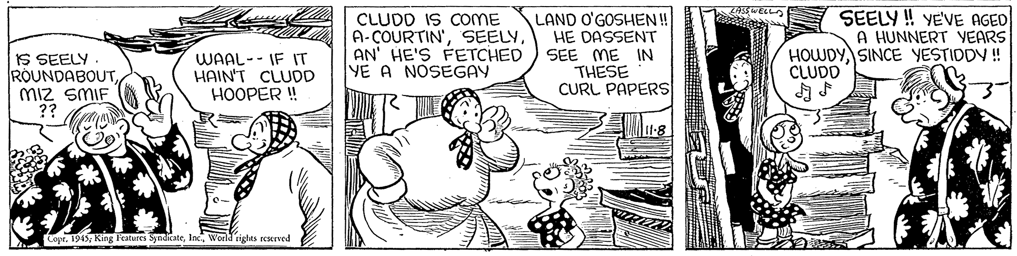 Parallel OCR: IS SEELY ROUNDABOUTMiz SMIF ?? CLUDD IS COME A-COURTIN'AN' HE'S FETCHED YE A NOSEGAY LAND O'GOSHEN!! HE DASSENT SEE ME IN THESE CURL PAPERS SEELY ! VE'VE AGED A HUNNERT YEARS HOWDYSINCE YESTIDDY ! CLUDD WAAL-- IF IT HAIN'T CLUDD HOOPER ! Copr. 1945; King Features SyndicateWoeld rights reserved IS SEELY ROUNDABOUTMiz SMIF ?? CLUDD IS COME A-COURTIN'AN' HE'S FETCHED YE A NOSEGAY LAND O'GOSHEN!! HE DASSENT SEE ME IN THESE CURL PAPERS SEELY ! VE'VE AGED A HUNNERT YEARS HOWDYSINCE YESTIDDY ! CLUDD WAAL-- IF IT HAIN'T CLUDD HOOPER ! Copr. 1945; King Features SyndicateWoeld rights reserved