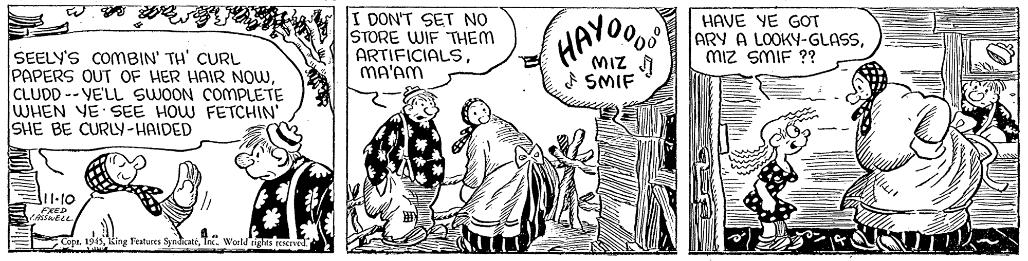 Illustration OCR: I DON'T SET NO STORE WIF THEM ARTIFICIALSMA'AM HAYOOS HAVE YE GOT ARY A LOOKY-GLASSMiz SMIF ?? SEELY'S COMBIN' TH' CURL PAPERS OUT OF HER HAIR NOWCLUDD -- VE'LL SWOON COMPLETE WHEN YE SEE HOW FETCHIN' SHE BE CURLY-HAIDED MIZ F SMIF EXED E Copr. 194sTnx. World righs rescrved. I DON'T SET NO STORE WIF THEM ARTIFICIALSMA'AM HAYOOS HAVE YE GOT ARY A LOOKY-GLASSMiz SMIF ?? SEELY'S COMBIN' TH' CURL PAPERS OUT OF HER HAIR NOWCLUDD -- VE'LL SWOON COMPLETE WHEN YE SEE HOW FETCHIN' SHE BE CURLY-HAIDED MIZ F SMIF EXED E Copr. 194sking Features SyndicatéTnx. World righs rescrved.