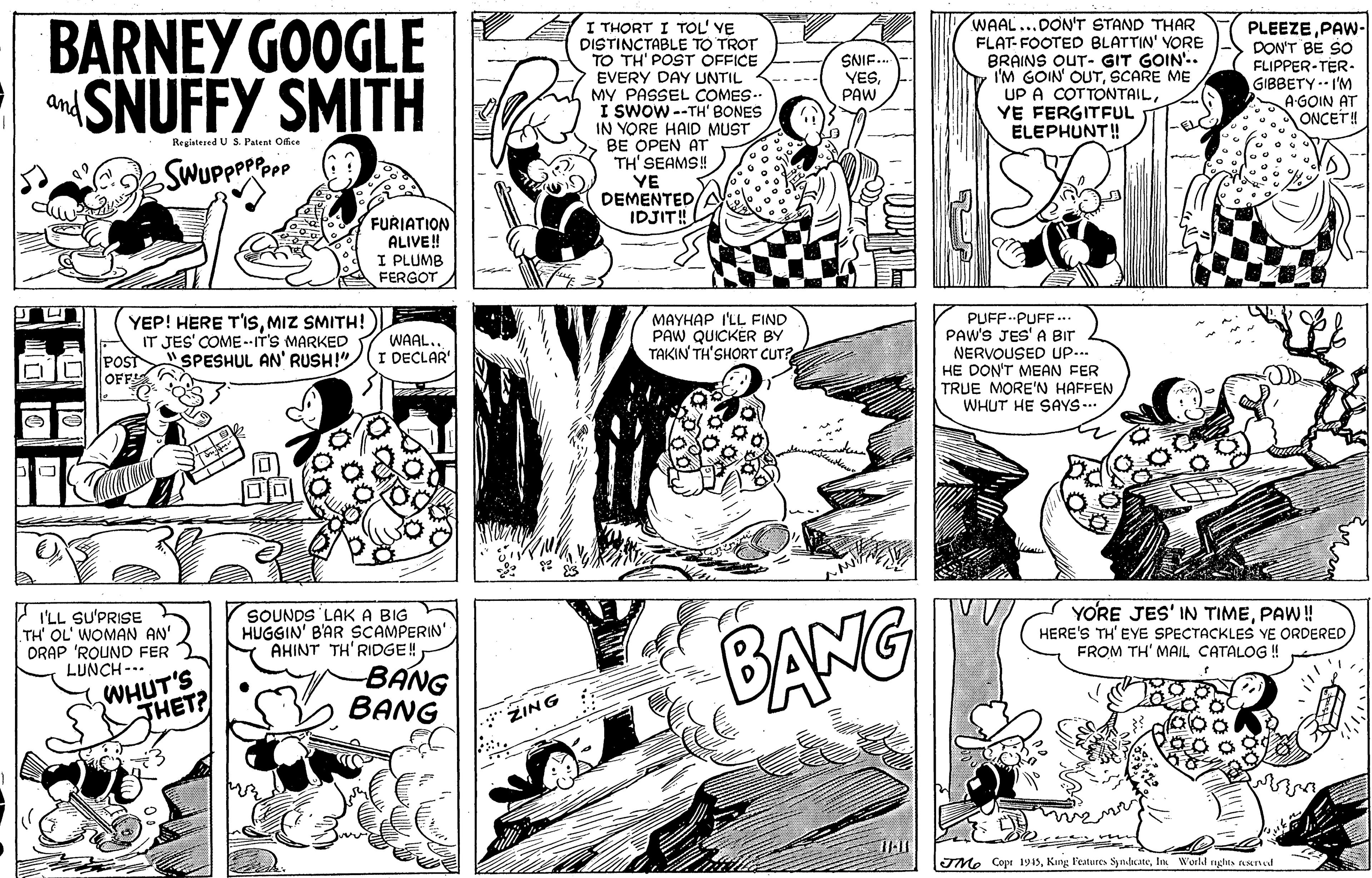 Organism OCR: BARNEY GOOGLE aSNUFFY SMITH I THORT I TOL' YE DISTINCTABLE TO TROT TO TH' POST OFFICE EVERY DAY UNTIL MY PASSEL COMES.. I SWOW --TH' BONES IN YORE HAID MUST BE OPEN AT TH' SEAMS! YE DEMENTEDIDJIT! WAAL...DON'T STAND THAR FLAT- FOOTED BLATTIN' VORE BRAINS OUT- GIT GOIN'.. I'M GOIN' OUTSCARE ME UP A COTTONTAILYE FERGITFUL ELEPHUNT! PLEEZEPAW- DON'T BE SO FLIPPER-TER- GIBBETY -- I'M A-GOIN AT ONCET! SNIF. YESPAW and Registened US. Patent Office FURIATION ALIVE! I PLUMB FERGOT YEP! HERE T'ISMIZ SMITH! IT JES' COME .-IT'S MARKED POST"SPESHUL AN' RUSH!"/(r DECLAR OFF MAYHAP I'LL FIND PAW QUICKER BY TAKIN TH'SHORT CUT? PUFF--PUFF... PAW'S JES' A BIr NERVOUSED up... HE DON'T MEAN FER TRUE MORE'N HAFFEN WHUT HE SAYS-.. WAALI'LL SU'PRISE TH OL' WOMAN AN' ORAP 'ROUND FER LUNCH --- SOUNDS LAKA BIG HUGGIN' B'AR SCAMPERIN' AHINT TH'RIDGE! -BANG BANG YORE JES' IN TIMEPAW! HERE'S TH'EYE SPECTACKLES YE ORDERED FROM TH' MAIL CATALOG ! WHUT'S THET? BANG ZING IMe Copr 1915In World nghts nsend BARNEY GOOGLE aSNUFFY SMITH I THORT I TOL' YE DISTINCTABLE TO TROT TO TH' POST OFFICE EVERY DAY UNTIL MY PASSEL COMES.. I SWOW --TH' BONES IN YORE HAID MUST BE OPEN AT TH' SEAMS! YE DEMENTEDIDJIT! WAAL...DON'T STAND THAR FLAT- FOOTED BLATTIN' VORE BRAINS OUT- GIT GOIN'.. I'M GOIN' OUTSCARE ME UP A COTTONTAILYE FERGITFUL ELEPHUNT! PLEEZEPAW- DON'T BE SO FLIPPER-TER- GIBBETY -- I'M A-GOIN AT ONCET! SNIF. YESPAW and Registened US. Patent Office FURIATION ALIVE! I PLUMB FERGOT YEP! HERE T'ISMIZ SMITH! IT JES' COME .-IT'S MARKED POST"SPESHUL AN' RUSH!"/(r DECLAR OFF MAYHAP I'LL FIND PAW QUICKER BY TAKIN TH'SHORT CUT? PUFF--PUFF... PAW'S JES' A BIr NERVOUSED up... HE DON'T MEAN FER TRUE MORE'N HAFFEN WHUT HE SAYS-.. WAALI'LL SU'PRISE TH OL' WOMAN AN' ORAP 'ROUND FER LUNCH --- SOUNDS LAKA BIG HUGGIN' B'AR SCAMPERIN' AHINT TH'RIDGE! -BANG BANG YORE JES' IN TIMEPAW! HERE'S TH'EYE SPECTACKLES YE ORDERED FROM TH' MAIL CATALOG ! WHUT'S THET? BANG ZING IMe Copr 1915King Pestures SynateIn World nghts nsend