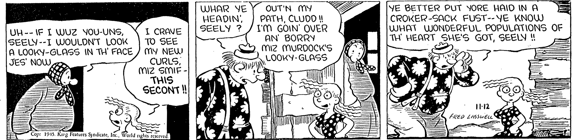 Line OCR: I CRAVE TO SEE mY NEW CURLSMIz SMIF THIS SECONT! WHAR YE HEADIN; SEELY ? OUT'N MY PATHCLUDO ! I'M GOIN' OUER AN' BORRY Miz MURDOCK'S LOOKY-GLASS YE BETTER PUT YORE HAID IN A CROKER-SACK FUST--YE KNOW WHAT WONDERFUL POPULATIONS OF TH HEART SHE'S GOTSEELY ! UH--IF I WUZ YOU-UNSSEELY--I WOULDN'T LOOK A LOOKY-GLASS IN TH' FACE JES' NOWT1-12 FRED LASSWELL Cop: 1915. King Features SyndicateWorld rights reserved I CRAVE TO SEE mY NEW CURLSMIz SMIF THIS SECONT! WHAR YE HEADIN; SEELY ? OUT'N MY PATHCLUDO ! I'M GOIN' OUER AN' BORRY Miz MURDOCK'S LOOKY-GLASS YE BETTER PUT YORE HAID IN A CROKER-SACK FUST--YE KNOW WHAT WONDERFUL POPULATIONS OF TH HEART SHE'S GOTSEELY ! UH--IF I WUZ YOU-UNSSEELY--I WOULDN'T LOOK A LOOKY-GLASS IN TH' FACE JES' NOWT1-12 FRED LASSWELL Cop: 1915. King Features SyndicateWorld rights reserved