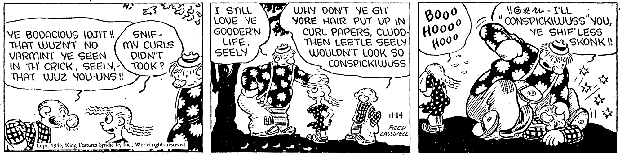 People OCR: VE BODACIOUS IDJIT ! THAT WUZN'T NO VARMINT YE SEEN IN TH' CRICKTOOK ? THAT WUZ YOU-UNS ! I STILL LOVE YE GOODER'N LIFESEELY WHY DON'T YE GIT YORE HAIR PUT UP IN CURL PAPERSCLUDD- THEN LEETLE SEELY WOULDN'T LOOK SO CONSPICKIWUSS Bo00 HO000 Ho00 !!6*M - I'LL CONSPICKIWUSS"YOUYE SHIF'LESS SKONK ! SNIF - my CURLS DIDN'T 11-14 FRED LASSWELL Copr. 1945World nghts reserved. VE BODACIOUS IDJIT ! THAT WUZN'T NO VARMINT YE SEEN IN TH' CRICKTOOK ? THAT WUZ YOU-UNS ! I STILL LOVE YE GOODER'N LIFESEELY WHY DON'T YE GIT YORE HAIR PUT UP IN CURL PAPERSCLUDD- THEN LEETLE SEELY WOULDN'T LOOK SO CONSPICKIWUSS Bo00 HO000 Ho00 !!6*M - I'LL CONSPICKIWUSS"YOUYE SHIF'LESS SKONK ! SNIF - my CURLS DIDN'T 11-14 FRED LASSWELL Copr. 1945King Features SyndicateWorld nghts reserved.