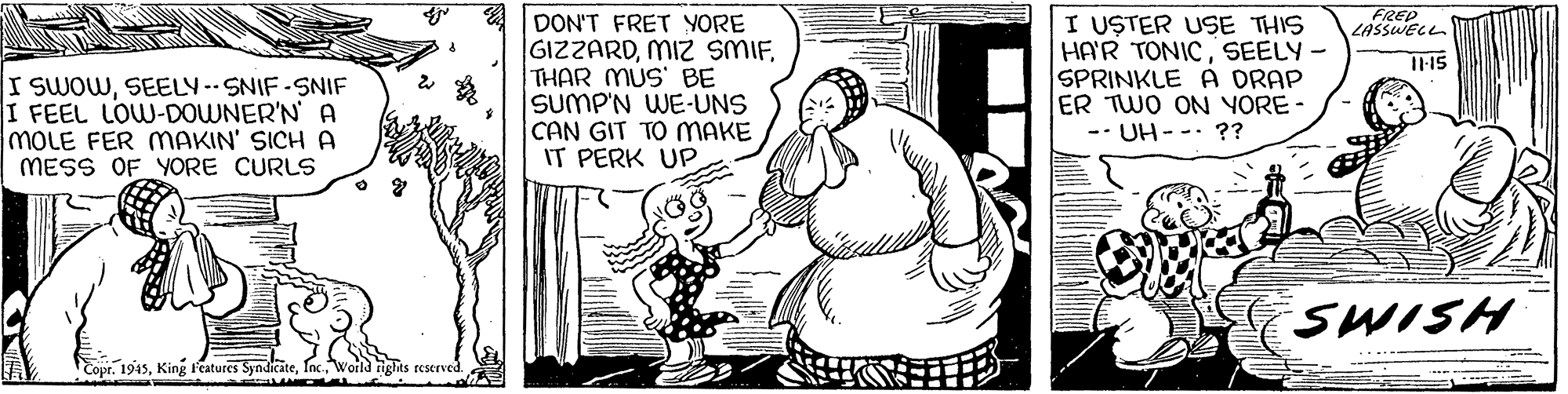 Gesture OCR: FREP LASSWELL DON'T FRET YORE GIZZARDTHAR MUS BE SUMP'N WE-UNS CAN GIT TO MAKE IT PERK UP I USTER USE THIS HA'R TONICSEELY - SPRINKLE A DRAP ER TWO ON YORE- -- UH--. ?? I115 I SWOWSEELY-SNIF-SNIF I FEEL LOW-DOWNER'N A MOLE FER MAKIN' SICH A MESS OF YORE CURLS SWISH . 1945nk ond nghts reserved. FREP LASSWELL DON'T FRET YORE GIZZARDMIZ SMIFTHAR MUS BE SUMP'N WE-UNS CAN GIT TO MAKE IT PERK UP I USTER USE THIS HA'R TONICSEELY - SPRINKLE A DRAP ER TWO ON YORE- -- UH--. ?? I115 I SWOWSEELY-SNIF-SNIF I FEEL LOW-DOWNER'N A MOLE FER MAKIN' SICH A MESS OF YORE CURLS SWISH . 1945King F'eatures Suak nnk ond nghts reserved.