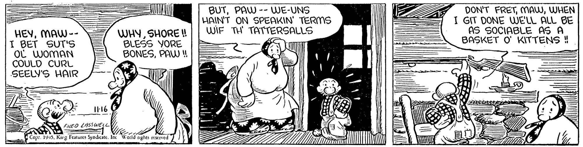 Conversation OCR: BUTPAW -- WE-UNS HAIN'T ON SPEAKIN' TERMS WIF TH TATTERSALLS DON'T FRETWHEN I GIT DONE UWE'LL ALL BE AS SOCIABLE AS A BASKET O' KITTENS ! HEYMAW-- I BET SUT' OL WOMAN COULD CURL SEELY'S HAIR WHYSHORE ! BLESS YORE BONESPAW ! I16 FiEO LASSWESL Cop. 1915Krg Features Syndicate. In World tights reserved BUTPAW -- WE-UNS HAIN'T ON SPEAKIN' TERMS WIF TH TATTERSALLS DON'T FRETWHEN I GIT DONE UWE'LL ALL BE AS SOCIABLE AS A BASKET O' KITTENS ! HEYMAW-- I BET SUT' OL WOMAN COULD CURL SEELY'S HAIR WHYSHORE ! BLESS YORE BONESPAW ! I16 FiEO LASSWESL Cop. 1915Krg Features Syndicate. In World tights reserved