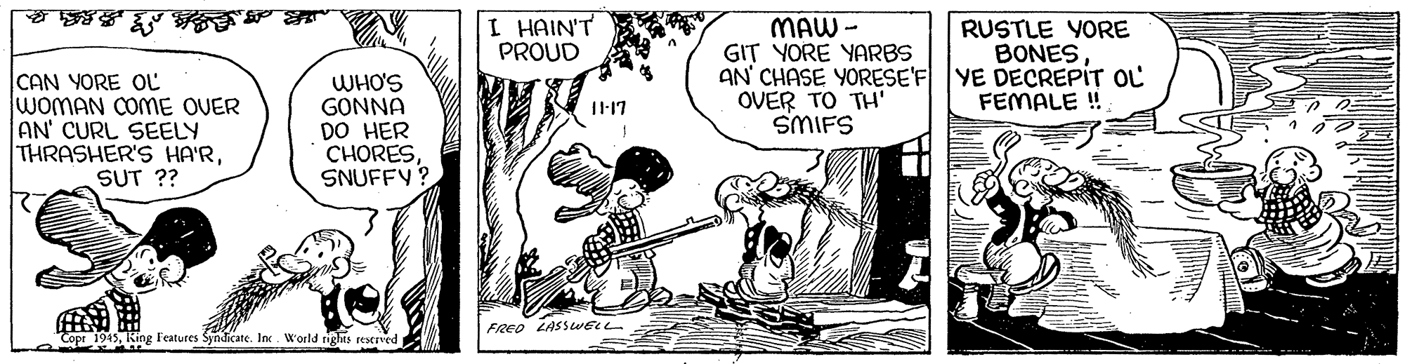 Drawing OCR: I HAIN'T PROUD MAW - GIT YORE YARBS AN' CHASE YORESE'F YE DECREPIT OL OVER TO TH' SMIFS RUSTLE YORE BONESCAN YORE OL WOMAN COME OVER AN' CURL SEELY THRASHER'S HA'RSUT ?? WHO'S GONNA DO HER CHORESSNUFFY? FEMALE ! FRED LASSWELL Copr 1945King Features Syndicate. Inc . W'orld rights reserved I HAIN'T PROUD MAW - GIT YORE YARBS AN' CHASE YORESE'F YE DECREPIT OL OVER TO TH' SMIFS RUSTLE YORE BONESCAN YORE OL WOMAN COME OVER AN' CURL SEELY THRASHER'S HA'RSUT ?? WHO'S GONNA DO HER CHORESSNUFFY? FEMALE ! FRED LASSWELL Copr 1945King Features Syndicate. Inc . W'orld rights reserved