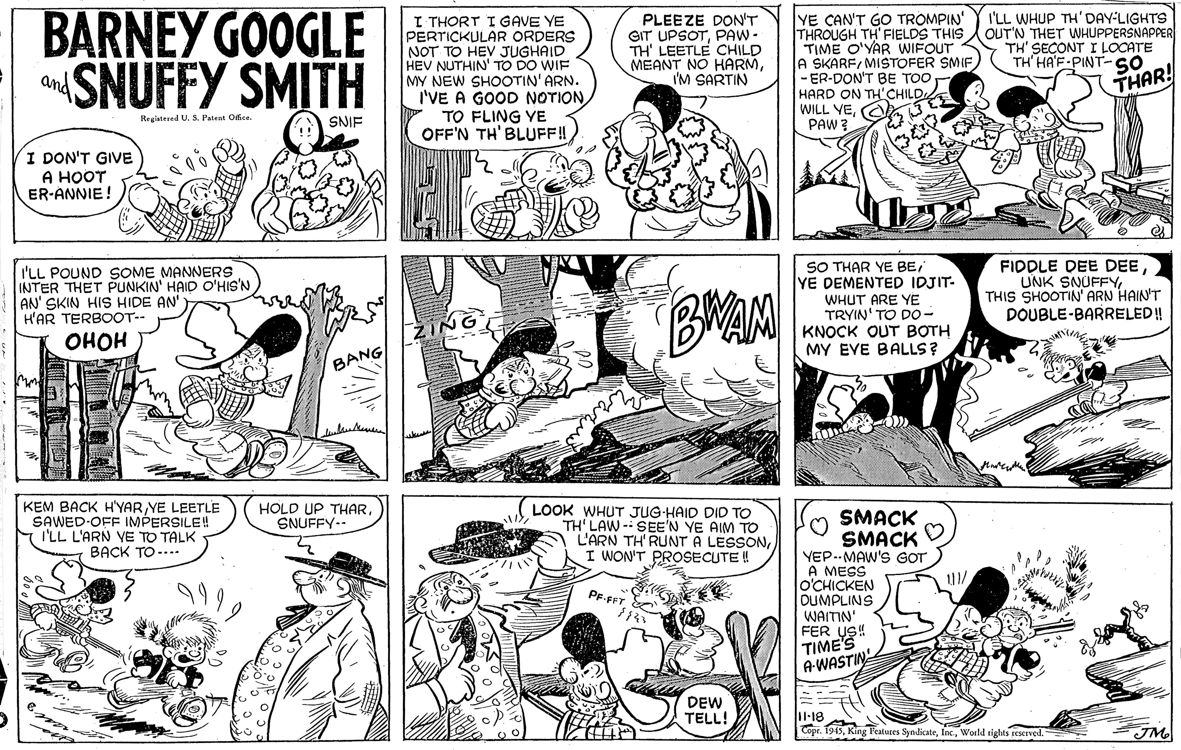 Publication OCR: BARNEY GOOGLE aSNUFFY SMITH YE CAN'T GO TROMPIN' THROUGH TH FIELDS THIS OUT'N THET WHUPPERSNAPPER TIME O'YAR WIFOUT A SKARFMISTOFER SMIF) - ER-DON'T BE TOO HARD ON TH'CHILDA WILL VEA PAW I'LL WHUP TH'DAY-LIGHTS I THORT I GAVE YE PERTICKULAR ORDERS NOT TO HEV JUGHAID HEV NUTHIN' TO DO WIF MY NEW SHOOOTIN' ARN. I'VE A GOOD NOTION TO FLING YE OFF'N TH' BLUFF! PLEEZE DON'T GIT UPSOTPAW- TH' LEETLE CHILD MEANT NO HARMI'M SARTIN TH' SECONT I LOCATE TH HA'F-PINT-SO THAR! and Registered U. S. Pateat Ofice. SNIF I DON'T GIVE ? ???? ER-ANNIE! I'LL POUND SOME MANNERS INTER THET PUNKIN' HAID O'HIS'N AN' SKIN HIS HIDE AN H'AR TERBOOT-- SO THAR YE BE/ YE DEMENTED IDJIT- WHUT ARE YE TRYIN' TO Do- KNOCK OUT BOTH MY EVE BALLS? FIDDLE DEE DEETHIS SHOOTIN' ARN HAIN'T DOUBLE-BARRELED! ???? BANG wat KEM BACK H'YARYE LEETLE SAWED-OFF IMPERSILE! I'LL L'ARN VE TO TALK BACK TO -... HOLD UP THARSNUFFY-- LOOK WHUT JUG-HAID DID TO TH' LAW - SEE'N YE AIM TO L'ARN TH' RUNT A LESSONI WON'T PROSECUTE ! SMACK SMACK YEP.-MAW'S GOT A MESS O'CHICKEN DUMPLINS WAITIN' FER US! TIME'S A-WASTIN PF.FFT DEW TELL! l-18 Copr. 1915World tights reserved. JM BARNEY GOOGLE aSNUFFY SMITH YE CAN'T GO TROMPIN' THROUGH TH FIELDS THIS OUT'N THET WHUPPERSNAPPER TIME O'YAR WIFOUT A SKARFMISTOFER SMIF) - ER-DON'T BE TOO HARD ON TH'CHILDA WILL VEA PAW I'LL WHUP TH'DAY-LIGHTS I THORT I GAVE YE PERTICKULAR ORDERS NOT TO HEV JUGHAID HEV NUTHIN' TO DO WIF MY NEW SHOOOTIN' ARN. I'VE A GOOD NOTION TO FLING YE OFF'N TH' BLUFF! PLEEZE DON'T GIT UPSOTPAW- TH' LEETLE CHILD MEANT NO HARMI'M SARTIN TH' SECONT I LOCATE TH HA'F-PINT-SO THAR! and Registered U. S. Pateat Ofice. SNIF I DON'T GIVE ? ???? ER-ANNIE! I'LL POUND SOME MANNERS INTER THET PUNKIN' HAID O'HIS'N AN' SKIN HIS HIDE AN H'AR TERBOOT-- SO THAR YE BE/ YE DEMENTED IDJIT- WHUT ARE YE TRYIN' TO Do- KNOCK OUT BOTH MY EVE BALLS? FIDDLE DEE DEEUNK SNUFFYTHIS SHOOTIN' ARN HAIN'T DOUBLE-BARRELED! ???? BANG wat KEM BACK H'YARYE LEETLE SAWED-OFF IMPERSILE! I'LL L'ARN VE TO TALK BACK TO -... HOLD UP THARSNUFFY-- LOOK WHUT JUG-HAID DID TO TH' LAW - SEE'N YE AIM TO L'ARN TH' RUNT A LESSONI WON'T PROSECUTE ! SMACK SMACK YEP.-MAW'S GOT A MESS O'CHICKEN DUMPLINS WAITIN' FER US! TIME'S A-WASTIN PF.FFT DEW TELL! l-18 Copr. 1915King Features SyndicateWorld tights reserved. JM