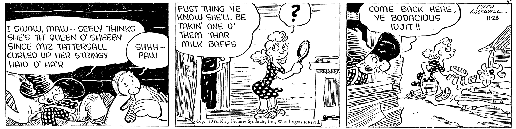 Line OCR: FUST THING VE KNOW SHE'LL BE TAKIN' ONE O' THEM THAR MILK BAFFS COME BACK HEREYE BODACIOUS IOJIT ! FREU LASSUELL. 1128 I SWOWMAW-- SEELY THINKS SHE'S TH' QUEEN O' SHEEBY SINCE MIZ TATTERSALL CURLED UP HER STRINGY HAID O' HA'R SHHH- PAW Copr. 1915Wocld rigtits rescrved. FUST THING VE KNOW SHE'LL BE TAKIN' ONE O' THEM THAR MILK BAFFS COME BACK HEREYE BODACIOUS IOJIT ! FREU LASSUELL. 1128 I SWOWMAW-- SEELY THINKS SHE'S TH' QUEEN O' SHEEBY SINCE MIZ TATTERSALL CURLED UP HER STRINGY HAID O' HA'R SHHH- PAW Copr. 1915Kg Features SyndicateWocld rigtits rescrved.