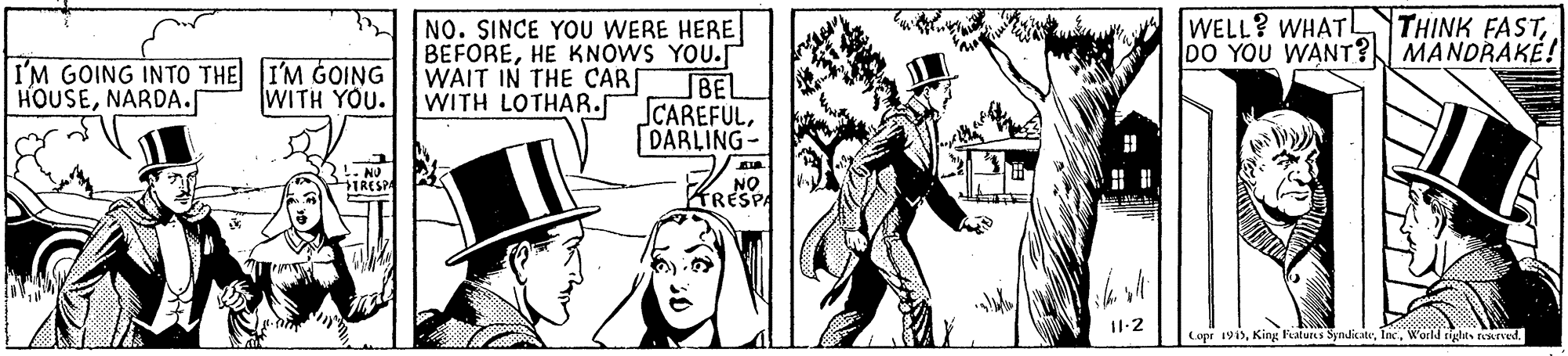 Comic book OCR: WELL? WHATL DO YOU WANT? MANDRAKE! THINK FASTINO. SINCE YOU WERE HERE BEFOREHE KNOWS YOU.r BEL CAREFULDARLING- I'M GOING INTO THE I'M GOING HOUSENARDA. WAIT IN THE CAR WITH LOTHAR.f WITH YOU. IRESP NO KRESPA I1-2 Copr 1915WELL? WHATL DO YOU WANT? MANDRAKE! THINK FASTINO. SINCE YOU WERE HERE BEFOREHE KNOWS YOU.r BEL CAREFULDARLING- I'M GOING INTO THE I'M GOING HOUSENARDA. WAIT IN THE CAR WITH LOTHAR.f WITH YOU. IRESP NO KRESPA I1-2 Copr 1915King Features SyndicateWorld rights tearved