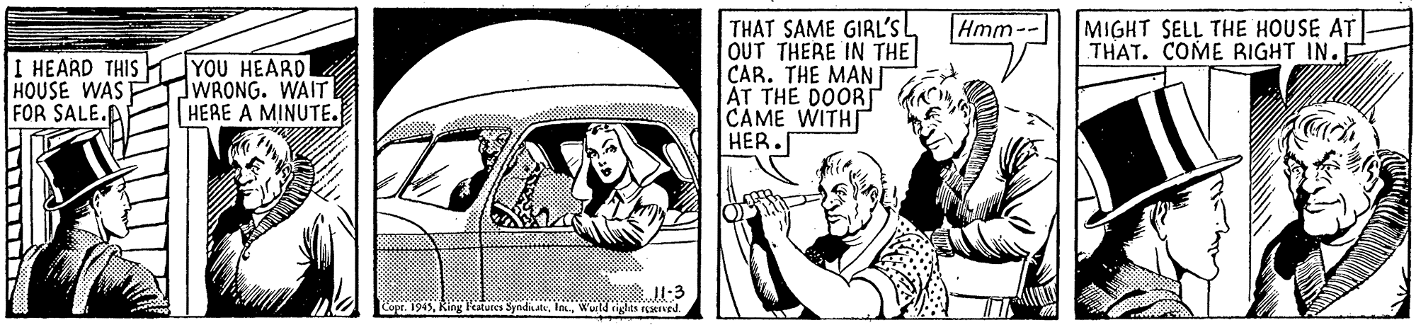 Illustration OCR: Hmm- MIGHT SELL THE HOUSE AT THAT. COME RIGHT IN.E I HEARD THIS H HOUSE WAS FOR SALE.AP YOU HEARD WRONG. WAIT HERE A MINUTE. THAT SAME GIRL'S OUT THERE IN THE ÇAR. THE MAN ÁT THE DOOR CAME WITH HER. Copt. 1945Wurld rights rcscaved. Hmm- MIGHT SELL THE HOUSE AT THAT. COME RIGHT IN.E I HEARD THIS H HOUSE WAS FOR SALE.AP YOU HEARD WRONG. WAIT HERE A MINUTE. THAT SAME GIRL'S OUT THERE IN THE ÇAR. THE MAN ÁT THE DOOR CAME WITH HER. Copt. 1945Ring Fatures SyndiateWurld rights rcscaved.