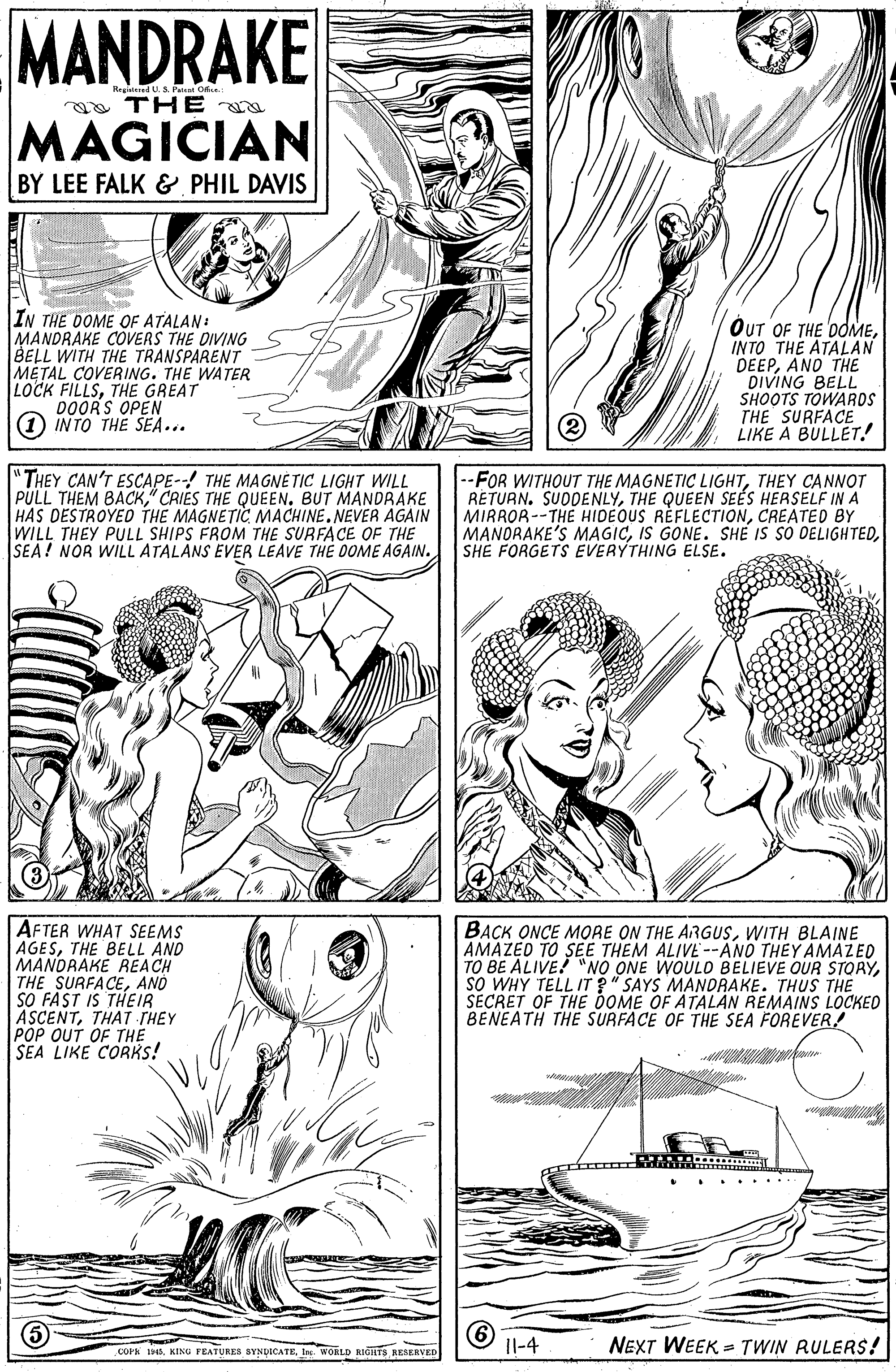 Art OCR: MANDRAKE US Pat Ofe a TH E MAGICIAN BY LEE FALK & PHIL DAVIS IN THE DOME OF ATALAN: MANDRAKE COVERS THE DIVING BELL WITH THE TRANSPARENT METAL COVERING. THE WATER LOCK FILLSTHE GREAT DOORS OPEN (1 INTO THE SEA... OUT OF THE DOMEINTO THE ATALAN DEEPANO THE DIVING BELL SHOOTS TOWAROS THE SURFACE LIKE A BULLET. "THEY CAN'T ESCAPE--! THE MAGNÉ TIC LIGHT WILL PULL THEM BACK" CRIES THE QUEEN. BUT MANDRAKE HAS DESTROYED THE MAGNETIC MACHINE.NEVER AGAIN WILL THEY PULL SHIPS FROM THE SURFACE OF THE SEA! NOR WILL ATALANS EVER LEAVE THE DOME AGAIN. --FOR WITHOUT THE MAGNETIC LIGHTTHEY CANNOT RETURN. SUDDENLYTHE QUEEN SEES HERSELF IN A MIRROR--THE HIDEOUS REFLECTIONCREATED BY MANORAKE'S MAGICSHE FORGETS EVERYTHING ELSE. AFTER WHAT SEEMS AGESTHE BELL AND MANDRAKE REACH THE SURFACEAND SO FAST IS THEIR ASCENTTHAT THEY POP OUT OF THE SEA LIKE CORKS! BACK ONCE MORE ON THE ARGUSWITH BLAINE AMAZED TO SEE THEM ALIVE--ANO THEY AMAZED TO BE ALIVE! "NO ONE WOULO BELIEVE OUR STORYsO WHY TELL IT ?" SAYS MANDRAKE. THUS THE SECRET OF THE DOME OF ATALAN REMAINS LOCKED BENEATH THE SURFACE OF THE SEA FOREVER! ... ..... COPK 14In. WORLD RIGHTS RESERVED Il-4 NEXT WEEK = TWIN RULERS! MANDRAKE US Pat Ofe a TH E MAGICIAN BY LEE FALK & PHIL DAVIS IN THE DOME OF ATALAN: MANDRAKE COVERS THE DIVING BELL WITH THE TRANSPARENT METAL COVERING. THE WATER LOCK FILLSTHE GREAT DOORS OPEN (1 INTO THE SEA... OUT OF THE DOMEINTO THE ATALAN DEEPANO THE DIVING BELL SHOOTS TOWAROS THE SURFACE LIKE A BULLET. "THEY CAN'T ESCAPE--! THE MAGNÉ TIC LIGHT WILL PULL THEM BACK" CRIES THE QUEEN. BUT MANDRAKE HAS DESTROYED THE MAGNETIC MACHINE.NEVER AGAIN WILL THEY PULL SHIPS FROM THE SURFACE OF THE SEA! NOR WILL ATALANS EVER LEAVE THE DOME AGAIN. --FOR WITHOUT THE MAGNETIC LIGHTTHEY CANNOT RETURN. SUDDENLYTHE QUEEN SEES HERSELF IN A MIRROR--THE HIDEOUS REFLECTIONCREATED BY MANORAKE'S MAGICIS GONE. SHE IS SO DELIGHTEDSHE FORGETS EVERYTHING ELSE. AFTER WHAT SEEMS AGESTHE BELL AND MANDRAKE REACH THE SURFACEAND SO FAST IS THEIR ASCENTTHAT THEY POP OUT OF THE SEA LIKE CORKS! BACK ONCE MORE ON THE ARGUSWITH BLAINE AMAZED TO SEE THEM ALIVE--ANO THEY AMAZED TO BE ALIVE! "NO ONE WOULO BELIEVE OUR STORYsO WHY TELL IT ?" SAYS MANDRAKE. THUS THE SECRET OF THE DOME OF ATALAN REMAINS LOCKED BENEATH THE SURFACE OF THE SEA FOREVER! ... ..... COPK 14KING PEATURES BYNDICATEIn. WORLD RIGHTS RESERVED Il-4 NEXT WEEK = TWIN RULERS!