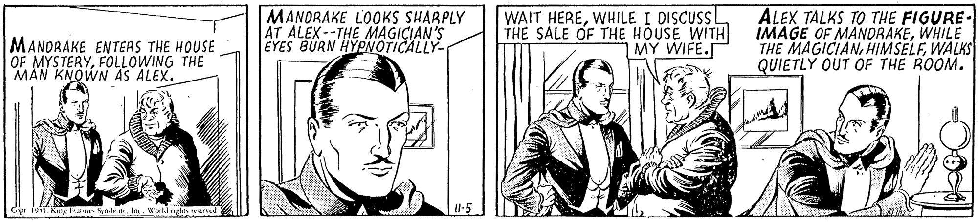 Illustration OCR: MANDRAKE ENTERS THE HOUSE OF MYSTERYFOLLOWING THE MAN KNOWN AS ALEX. MANORAKE LOOKS SHARPLY AT ALEX--THE MAGICIAN'S EYES BURN HYPNOTICALLY- WAIT HEREWHILE I DISCUSSL THE SALE OF THE HOUSE WITH MY WIFE.J ALEX TALKS TO THE FIGURE- IMAGE OF MANDRAKEWHILE THE MAGICIANWALKS QUIETLY QUT OF THE ROOM. Cip iyi5. King raues Sn-lr tWorld rughes sAd Il-5 MANDRAKE ENTERS THE HOUSE OF MYSTERYFOLLOWING THE MAN KNOWN AS ALEX. MANORAKE LOOKS SHARPLY AT ALEX--THE MAGICIAN'S EYES BURN HYPNOTICALLY- WAIT HEREWHILE I DISCUSSL THE SALE OF THE HOUSE WITH MY WIFE.J ALEX TALKS TO THE FIGURE- IMAGE OF MANDRAKEWHILE THE MAGICIANWALKS QUIETLY QUT OF THE ROOM. Cip iyi5. King raues Sn-lr tWorld rughes sAd Il-5