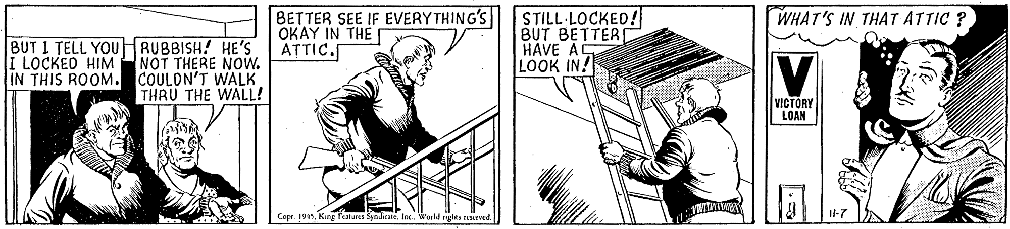 Rectangle OCR: BETTER SEE IF EVERY THING'S STILL LOCKED! BUT BETTER HAVE A LOOK IN! WHAT'S IN THAT ATTIC ? OKAY IN THE ATTIC. BUT I TELL YOUHRUBBISH! HE'S NOT THERE NOw. IN THIS ROOM. COULON'T WALK THRU THE WALL! V I LOCKED HIM VICTORY LOAN Copr. 1945King Features Syndicate. loc. World rigles reerved. Il-7 BETTER SEE IF EVERY THING'S STILL LOCKED! BUT BETTER HAVE A LOOK IN! WHAT'S IN THAT ATTIC ? OKAY IN THE ATTIC. BUT I TELL YOUHRUBBISH! HE'S NOT THERE NOw. IN THIS ROOM. COULON'T WALK THRU THE WALL! V I LOCKED HIM VICTORY LOAN Copr. 1945King Features Syndicate. loc. World rigles reerved. Il-7