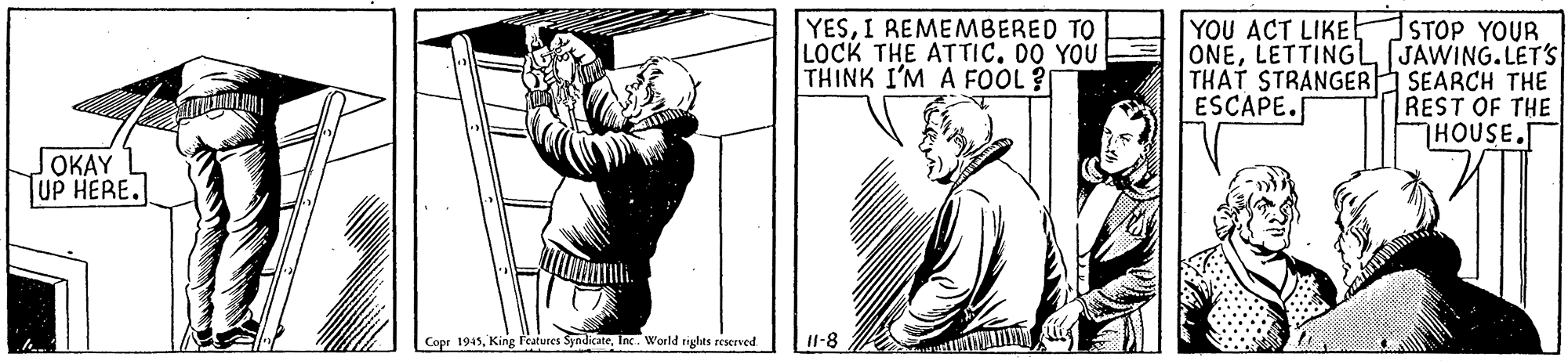 Line OCR: YESI REMEMBERED TO LOCK THE ATTIC. DO YOU THINK I'M A FOOL ? STOP YOUR ONELETTINGL JAWING.LET'S THAT STRANGER SEARCH THE REST OF THE HOUSE.T YOU ACT LIKE ESCAPE. JOKAY JUP HERE. Copr 1945Inc. World rights reserved I1-8 YESI REMEMBERED TO LOCK THE ATTIC. DO YOU THINK I'M A FOOL ? STOP YOUR ONELETTINGL JAWING.LET'S THAT STRANGER SEARCH THE REST OF THE HOUSE.T YOU ACT LIKE ESCAPE. JOKAY JUP HERE. Copr 1945King lcatures SyndicateInc. World rights reserved I1-8