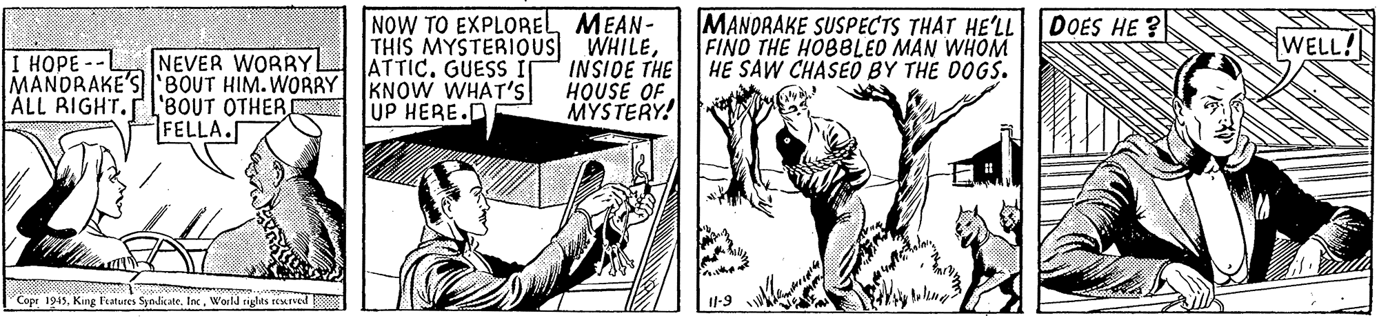 Comic book OCR: NOW TO EXPLORELMEAN- THIS MYSTERIOUS WHILEATTIC. GUESS MANORAKE SUSPECTS THAT HE'LL DOES HE ? FINO THE HOBBLED MAN WHOM HE SAW CHASEO BY THE DOGS. WELL! NEVER WORRYL MANDRAKE'Sl:BOUT HIM. WORRY KNOW WHAT'S '8OUT OTHER C FELLA. I HOPE -- INSIDE THE HOUSE OF MYSTERY! ALL RIGHT. UP HERE.D Copr 1945World rights reaned Il-9 NOW TO EXPLORELMEAN- THIS MYSTERIOUS WHILEATTIC. GUESS MANORAKE SUSPECTS THAT HE'LL DOES HE ? FINO THE HOBBLED MAN WHOM HE SAW CHASEO BY THE DOGS. WELL! NEVER WORRYL MANDRAKE'Sl:BOUT HIM. WORRY KNOW WHAT'S '8OUT OTHER C FELLA. I HOPE -- INSIDE THE HOUSE OF MYSTERY! ALL RIGHT. UP HERE.D Copr 1945King Fratures SyndicateWorld rights reaned Il-9
