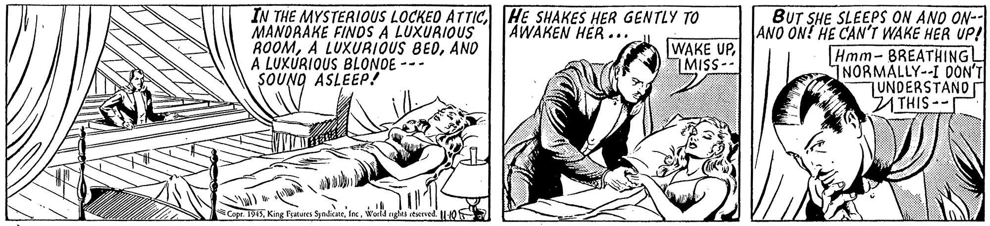 Art OCR: IN THE MYSTERIOUS LOCKED ATTICHE SHAKES HER GENTLY TO MANORAKE FINOS A LUXURIOUS ROOMAND A LUXÚRIOUS BLONDE --- SOUNO ASLEEP! BUT SHE SLEEPS ON AND ON-- ANO ON! HE CAN'T WAKE HER UP! Hmm- 8REATHINGL INORMÁLLY--I OON'T UNDERSTAND n THIS-- AWAKEN HER... WAKE UPMISS-- Copr. 1945woeld nghts stserved. -10 IN THE MYSTERIOUS LOCKED ATTICHE SHAKES HER GENTLY TO MANORAKE FINOS A LUXURIOUS ROOMA LUXURIOUS BEDAND A LUXÚRIOUS BLONDE --- SOUNO ASLEEP! BUT SHE SLEEPS ON AND ON-- ANO ON! HE CAN'T WAKE HER UP! Hmm- 8REATHINGL INORMÁLLY--I OON'T UNDERSTAND n THIS-- AWAKEN HER... WAKE UPMISS-- Copr. 1945King Fyatures Syndicasewoeld nghts stserved. -10