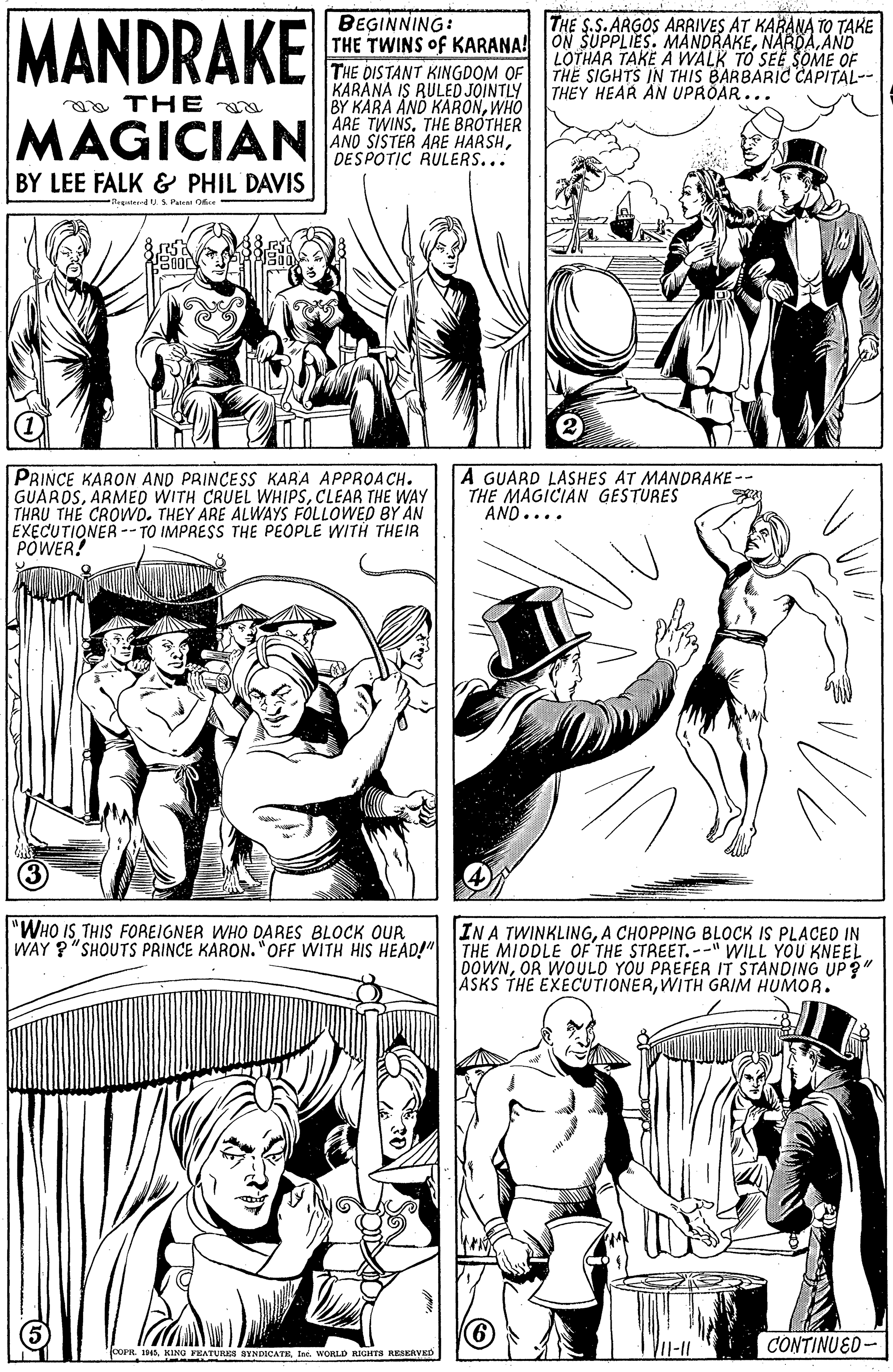 Gesture OCR: MANDRAKE BEGINNING: THE TWINS of KARANA! ON SUPPLIES. MANDRAKEAND THE DISTANT KINGDOM OF KARÁNA IS RULED JOINTLY BY KARA AND KARONWHO ARE TWINSTHE BRÓTHER ANO SISTER ARE HARSHDESPOTIC RULERS... THE S.S.ARGOS ARRIVES AT KARANA TO TAKE LOTHAR TAKE A WALK TO SEE SOME OF THE SIGHTS IN THIS BARBARIC CAPITAL-- THEY HEAR ÄN UPRÖAR.. a THE MAGICIAN BY LEE FALK & PHIL DAVIS Pa Oe PRINCE KARON AND PRINCESS KARA APPROA CH. GUAROSCLEAR THE WAY THRU THE CROVWD. THEY ARE ALWAYS FÒLLOWED BY AN EXECUTIONER -- TO IMPRESS THE PEOPLE WITH THEIR POWER! A GUARD LASHES AT MANDRAKE -- THE MAGICIAN GESTURES AND.... "WHO IS THIS FOREIGNER WHO DARES BLOCK OUR WAY ?"SHOUTS PRINCE KARON."OFF WITH HIS HEAD!" IN A TWINKLINGA CHOPPING BLOCK IS PLACED IN THE MIDDLE OF THE STREET.-" WILL YOU KNEEL DOWNOR WOULD YOU PREFER IT STANDING UP?" ASKS THE EXECUTIONERWITH GRIM HUMOR. CONTINUED- oPR.WORLD RIGHTS RESERVED MANDRAKE BEGINNING: THE TWINS of KARANA! ON SUPPLIES. MANDRAKEAND THE DISTANT KINGDOM OF KARÁNA IS RULED JOINTLY BY KARA AND KARONWHO ARE TWINSTHE BRÓTHER ANO SISTER ARE HARSHDESPOTIC RULERS... THE S.S.ARGOS ARRIVES AT KARANA TO TAKE LOTHAR TAKE A WALK TO SEE SOME OF THE SIGHTS IN THIS BARBARIC CAPITAL-- THEY HEAR ÄN UPRÖAR.. a THE MAGICIAN BY LEE FALK & PHIL DAVIS Pa Oe PRINCE KARON AND PRINCESS KARA APPROA CH. GUAROSARMED WITH CRUEL WHIPSCLEAR THE WAY THRU THE CROVWD. THEY ARE ALWAYS FÒLLOWED BY AN EXECUTIONER -- TO IMPRESS THE PEOPLE WITH THEIR POWER! A GUARD LASHES AT MANDRAKE -- THE MAGICIAN GESTURES AND.... "WHO IS THIS FOREIGNER WHO DARES BLOCK OUR WAY ?"SHOUTS PRINCE KARON."OFF WITH HIS HEAD!" IN A TWINKLINGA CHOPPING BLOCK IS PLACED IN THE MIDDLE OF THE STREET.-" WILL YOU KNEEL DOWNOR WOULD YOU PREFER IT STANDING UP?" ASKS THE EXECUTIONERWITH GRIM HUMOR. CONTINUED- oPR.KING FEATURKS BYNDICATEWORLD RIGHTS RESERVED