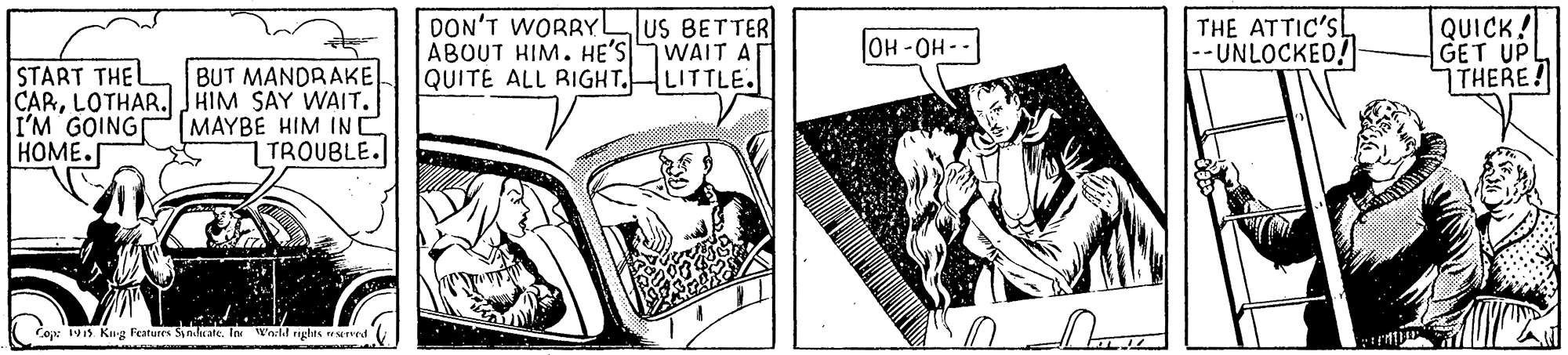 People OCR: DON'T WORRYL ABOUT HIM. HE'S WAIT A QUITE ALL RIGHT.HLITTLE. THE ATTIC'SL |-- UNLOCKED! QUICK! GET UP THERE! US BETTER OH-OH-- START THEL CARLOTHAR. JHIM SAY WAIT. I'M GOINGPMAYBE HIM IN e HOME. BUT MANDRAKE TROUBLE. Cope W1s Kug Features SynduateIn 'akl rghes wred DON'T WORRYL ABOUT HIM. HE'S WAIT A QUITE ALL RIGHT.HLITTLE. THE ATTIC'SL |-- UNLOCKED! QUICK! GET UP THERE! US BETTER OH-OH-- START THEL CARLOTHAR. JHIM SAY WAIT. I'M GOINGPMAYBE HIM IN e HOME. BUT MANDRAKE TROUBLE. Cope W1s Kug Features SynduateIn 'akl rghes wred
