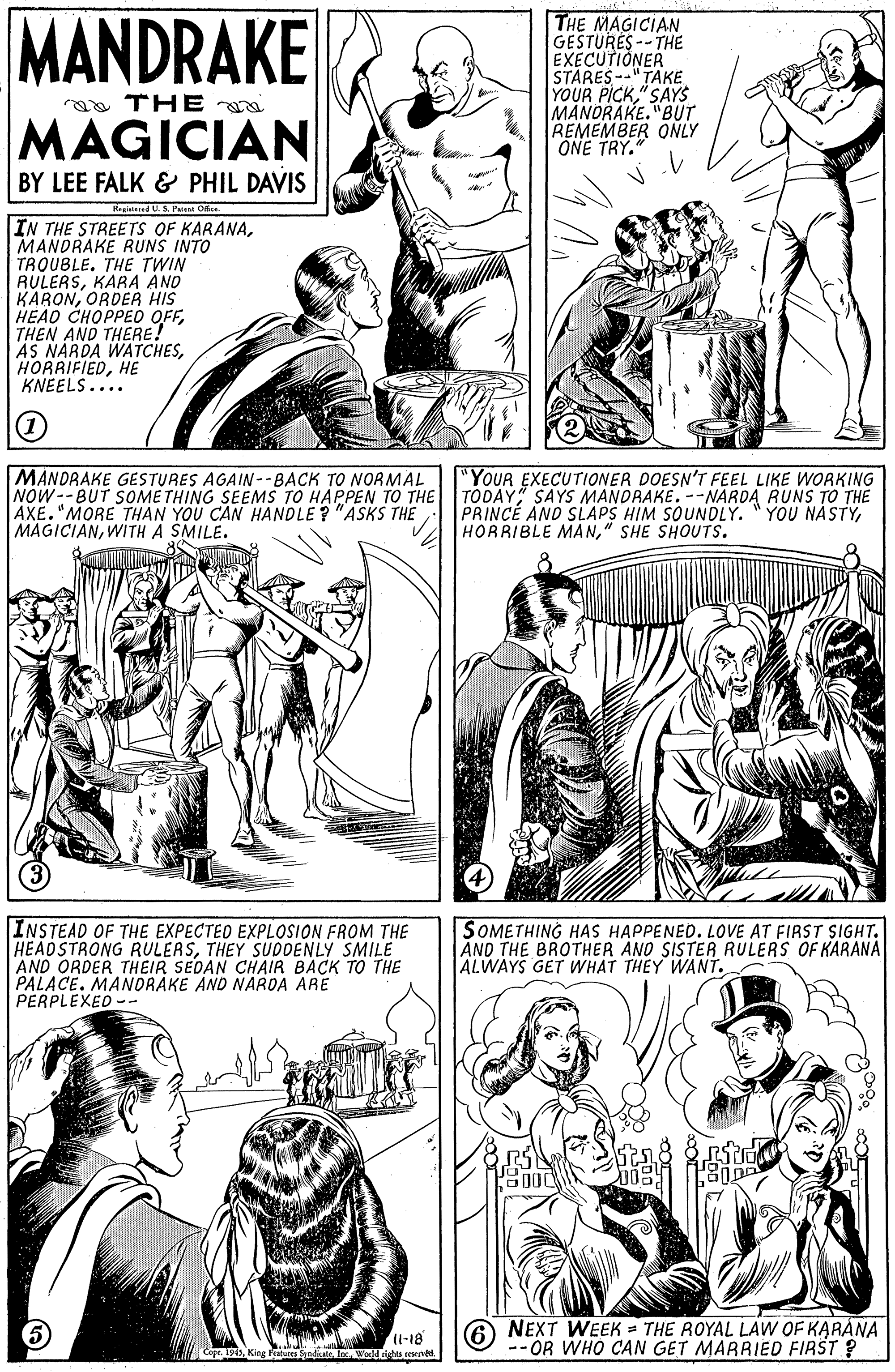 Human body OCR: MANDRAKE THE MAGICIAN GESTURES -- THE EXECUTIONER STARES--"TAKE"SAYS MANORAKE."BUT REMEMBER ONLY ONE TRY." aa THE MAGICIAN BY LEE FALK & PHIL DAVIS Regiied U. S. Pus Ofi IN THE STREETS OF KARANAMANDRAKE RUNS INTO TRQUBLE. THE TWIN RULERSKARA AND KARONORDER HIS HEAO CHOPPED OFFTHEN AND THERE! AS NARDA WATCHESHE KNEELS.... MANDRAKE GESTURES AGAIN--BACK TO NORMAL NOW--BUT SOMETHING SEEMS TO HAPPEN TO THE AXE."MORE THAN YOU CAN HANDLE ? "ASKS THE MAGICIANWITH A SMILE. "YOUR EXECUTIONER DOESN'T FEEL LIKE WORKING TODAY SAYS MANDRAKE. --NARDA RUNS TO THE PRINCE AND SLAPS HIM SOUNDLY. "YOU NASTY" SHE SHOUTS. INSTEAD OF THE EXPECTED EXPLOSION FROM THE HEADSTRONG RULERSTHEY SUDDENLY SMILE AND ORDER THEIR SEDAN CHAIR BACK TO THE PALACE. MANORAKE AND NARDA ARE PERPLEXED -- SOMETHING HAS HAPPENED. LOVE AT FIRST SIGHT. AND THE BROTHER AND SISTER RULERS OF KARANA ALWAYS GET WHAT THEY WANT. -18 O NEXT WEEK = THE ROYAL LAW OF KARANA -- OR WHO CAN GET MARRIED FIRST ? MANDRAKE THE MAGICIAN GESTURES -- THE EXECUTIONER STARES--"TAKEYOUR PICK"SAYS MANORAKE."BUT REMEMBER ONLY ONE TRY." aa THE MAGICIAN BY LEE FALK & PHIL DAVIS Regiied U. S. Pus Ofi IN THE STREETS OF KARANAMANDRAKE RUNS INTO TRQUBLE. THE TWIN RULERSKARA AND KARONORDER HIS HEAO CHOPPED OFFTHEN AND THERE! AS NARDA WATCHESHE KNEELS.... MANDRAKE GESTURES AGAIN--BACK TO NORMAL NOW--BUT SOMETHING SEEMS TO HAPPEN TO THE AXE."MORE THAN YOU CAN HANDLE ? "ASKS THE MAGICIANWITH A SMILE. "YOUR EXECUTIONER DOESN'T FEEL LIKE WORKING TODAY SAYS MANDRAKE. --NARDA RUNS TO THE PRINCE AND SLAPS HIM SOUNDLY. "YOU NASTYHORRIBLE MAN" SHE SHOUTS. INSTEAD OF THE EXPECTED EXPLOSION FROM THE HEADSTRONG RULERSTHEY SUDDENLY SMILE AND ORDER THEIR SEDAN CHAIR BACK TO THE PALACE. MANORAKE AND NARDA ARE PERPLEXED -- SOMETHING HAS HAPPENED. LOVE AT FIRST SIGHT. AND THE BROTHER AND SISTER RULERS OF KARANA ALWAYS GET WHAT THEY WANT. -18 O NEXT WEEK = THE ROYAL LAW OF KARANA -- OR WHO CAN GET MARRIED FIRST ?