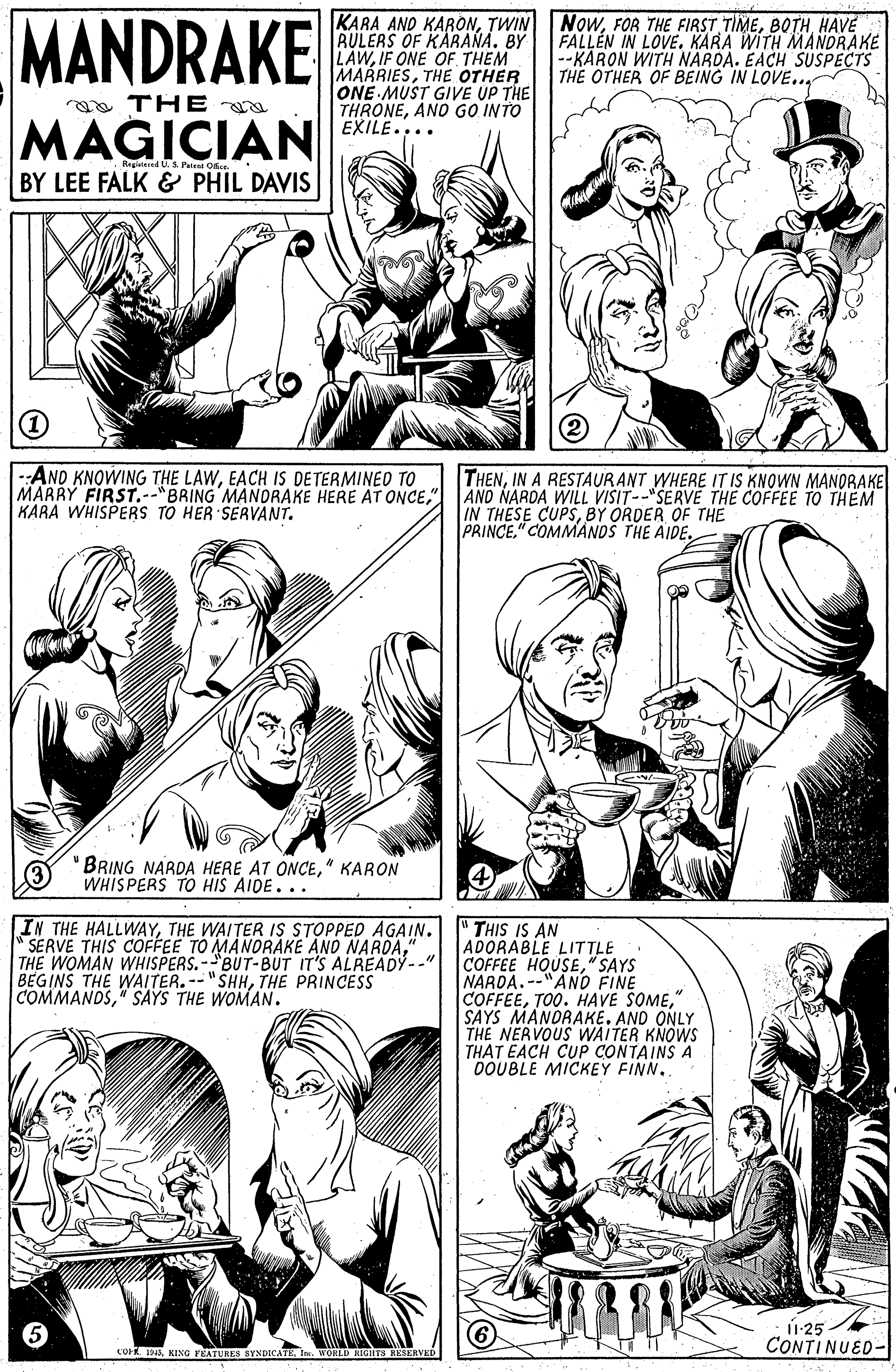 Human body OCR: MANDRAKE KARA AND KARONHAVE AULERS OF KARANA. BY LAWIF ONE OF THEM MARRIESTHE OTHER ONE MUST GIVE UP THE THRONEANO GO INTO EXILE. FALLEN IN LOVE. KARA WITH MANDRAKE --KARON WITH NARDA. EACH SUSPECTS THE OTHER OF BEING IN LOVE.. a THE a MAGICIAN Regiiened U.S Patent O. BY LEE FALK & PHIL DAVIS --AND KNOWING THE LAWEACH IS DETERMINED TO MARRY FIRST.--"BRING MANDRAKE HERE AT ONCE" KARA WHISPERS TO HER SERVANT. THENIN A RESTAURANT WHERE IT IS KNOWN MANDRAKE AND NARDA WILL VISIT--"SERVE THE COFFEE TO THEM IN THESE CUPSBY ORDER OF THE PRINCE" COMMANDS THE AIDE. BRING NARDA HERE AT ONCE" KARON WHIS PERS TO HIS AIDE... IN THE HALLWAYTHE WAITER IS STOPPED AGAIN. " THIS IS AN "SERVE THIS COFFEE TO MANDRAKE AND NARDA" THE WOMAN WHISPERS. -BUT-BUT IT'S ALREADY--" BEGINS THE WAITER. -- "SHHTHE PRINCESS COMMANDS" SAYS THE WOMAN. ADORABLE LITTLE COFFEE HOUSE" SAYS NARDA.-- --"AND FINE COFFEE" SAYS MANDRAKE. AND ONLY THE NERVOUS WAITER KNOWS THAT EACH CUP CONTAINS A DOUBLE MICKEY FINN. ú-25 CONTINUED- COr 19In. WORLD HIGIETS RESERVED MANDRAKE KARA AND KARONTWIN NoWFOR THE FIRST TIMEHAVE AULERS OF KARANA. BY LAWIF ONE OF THEM MARRIESTHE OTHER ONE MUST GIVE UP THE THRONEANO GO INTO EXILE. FALLEN IN LOVE. KARA WITH MANDRAKE --KARON WITH NARDA. EACH SUSPECTS THE OTHER OF BEING IN LOVE.. a THE a MAGICIAN Regiiened U.S Patent O. BY LEE FALK & PHIL DAVIS --AND KNOWING THE LAWEACH IS DETERMINED TO MARRY FIRST.--"BRING MANDRAKE HERE AT ONCE" KARA WHISPERS TO HER SERVANT. THENIN A RESTAURANT WHERE IT IS KNOWN MANDRAKE AND NARDA WILL VISIT--"SERVE THE COFFEE TO THEM IN THESE CUPSBY ORDER OF THE PRINCE" COMMANDS THE AIDE. BRING NARDA HERE AT ONCE" KARON WHIS PERS TO HIS AIDE... IN THE HALLWAYTHE WAITER IS STOPPED AGAIN. " THIS IS AN "SERVE THIS COFFEE TO MANDRAKE AND NARDA" THE WOMAN WHISPERS. -BUT-BUT IT'S ALREADY--" BEGINS THE WAITER. -- "SHHTHE PRINCESS COMMANDS" SAYS THE WOMAN. ADORABLE LITTLE COFFEE HOUSE" SAYS NARDA.-- --"AND FINE COFFEETOO. HAVE SOME" SAYS MANDRAKE. AND ONLY THE NERVOUS WAITER KNOWS THAT EACH CUP CONTAINS A DOUBLE MICKEY FINN. ú-25 CONTINUED- COr 19KING VEATURES SYNDICATEIn. WORLD HIGIETS RESERVED