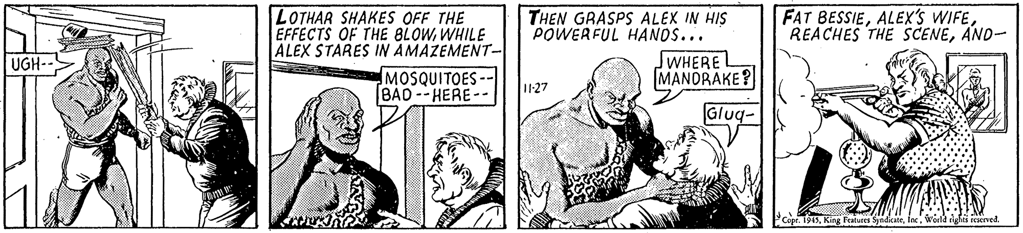 People OCR: LOTHAR SHAKES OFF THE EFFECTS OF THE BLOWWHILE ALEX STARES IN AMAZEMENT- MOSQUITOES-- B?D -- HERE-- THEN GRASPS ALEX IN HIS POWERFUL HANOS... FAT BESSIEAND- SWHEREL MANDRAKE ? UGH-- 11-27 Gluq- PCopr. 1945World rights rcserved. LOTHAR SHAKES OFF THE EFFECTS OF THE BLOWWHILE ALEX STARES IN AMAZEMENT- MOSQUITOES-- B?D -- HERE-- THEN GRASPS ALEX IN HIS POWERFUL HANOS... FAT BESSIEALEX'S WIFEREACHES THE SCENEAND- SWHEREL MANDRAKE ? UGH-- 11-27 Gluq- PCopr. 1945King Features SyndicateWorld rights rcserved.