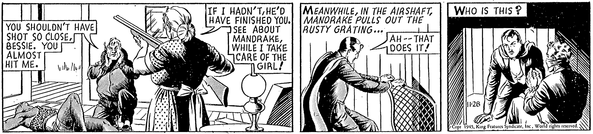 Comic book OCR: IF I HADN'THE'D HAVE FINISHED YOU. SEE ABOUT MANDRAKEWHILE I TAKE CARE OF THE GIRL! MEANWHILEMANORAKE PULLS OUT THE RUSTY GRATING... WHO IS THIS ? YOU SHOULDN'T HAVE SHOT SO CLOSEBESSIE. YOU ALMOSTI HIT ME. AH--THAT DOES IT! 1128 Cope 1945i losWorld rights reserved. IF I HADN'THE'D HAVE FINISHED YOU. SEE ABOUT MANDRAKEWHILE I TAKE CARE OF THE GIRL! MEANWHILEIN THE AIRSHAFTMANORAKE PULLS OUT THE RUSTY GRATING... WHO IS THIS ? YOU SHOULDN'T HAVE SHOT SO CLOSEBESSIE. YOU ALMOSTI HIT ME. AH--THAT DOES IT! 1128 Cope 1945King Features Syndicatei losWorld rights reserved.