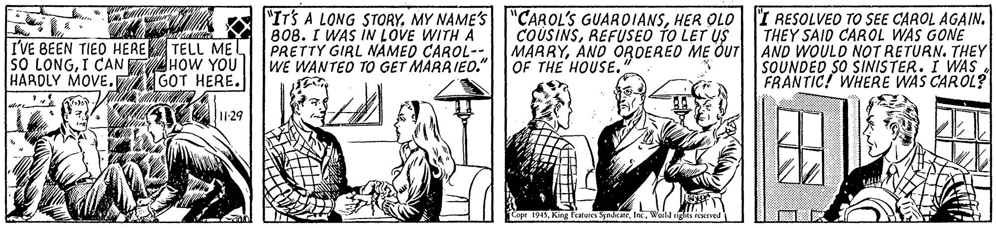 Drawing OCR: I'VE BEEN TIED HERE TELL ME SO LONGI CAN TAHOW YOU HARDLY MOVE.7 GOT HERE. "ITS A LONG STORYHER OLO|I RESOLVED TO SEE CAROL AGAIN. THEY SAID CAROL WAS GONE AND WOULD NOT RETURN. THEY SOUNDED SO SIINISTER. I WAS FRANTIC! WHERE WAS CAROL? 808. I WAS IN LOVE WITH A PRETTY GIRL NÁMED CAROL- WE WANTED TO GET MARRIED." COUSINSREFUSED TO LET US MARRYANO ÖRDERED ME OUT OF THE HOUSE. Copr 1945. features SyndicateWorld riglis reskrved I'VE BEEN TIED HERE TELL ME SO LONGI CAN TAHOW YOU HARDLY MOVE.7 GOT HERE. "ITS A LONG STORYMY NAME'S "CAROL'S GUAROIANSHER OLO|I RESOLVED TO SEE CAROL AGAIN. THEY SAID CAROL WAS GONE AND WOULD NOT RETURN. THEY SOUNDED SO SIINISTER. I WAS FRANTIC! WHERE WAS CAROL? 808. I WAS IN LOVE WITH A PRETTY GIRL NÁMED CAROL- WE WANTED TO GET MARRIED." COUSINSREFUSED TO LET US MARRYANO ÖRDERED ME OUT OF THE HOUSE. Copr 1945. features SyndicateWorld riglis reskrved