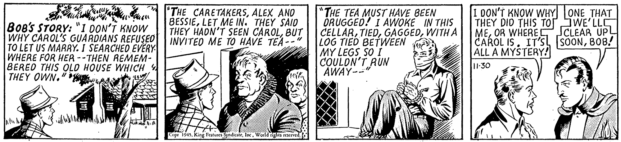 Illustration OCR: BoB's STORY: "1 00N'T KNOW WHY CAROL'S GUARDIANS REFUSED TO LET US MARRY. I SEARCHED EVËRY WHERE FOR HER--THEN REMEM- BERED THIS OLO HOUSE WHICH THEY OWN." * "THE CARETAKERSALEX AND BESSIELET ME IN. THEY SAIO THEY HADN'T SEEN CAROLBUT INVITED ME TO HAVE TEA-- "THE TEA MUST HAVE BEEN DRUGGED! I AWOKE IN THIS CELLARWITH A LOG TIED BETWEEN MY LEGS SO I COULON'T RUN AWAY-- 1 DON'T KNOW WHY ONE THAT THEY DID THIS TOTSWE'LL MEOR WHERE SCLEAR UPL CAROL IS. IT'S SOONBOB! ALL A MYSTERY! 1-30 Copr 1945. King Features SyndicateWorld tiglts reserved. BoB's STORY: "1 00N'T KNOW WHY CAROL'S GUARDIANS REFUSED TO LET US MARRY. I SEARCHED EVËRY WHERE FOR HER--THEN REMEM- BERED THIS OLO HOUSE WHICH THEY OWN." * "THE CARETAKERSALEX AND BESSIELET ME IN. THEY SAIO THEY HADN'T SEEN CAROLBUT INVITED ME TO HAVE TEA-- "THE TEA MUST HAVE BEEN DRUGGED! I AWOKE IN THIS CELLARWITH A LOG TIED BETWEEN MY LEGS SO I COULON'T RUN AWAY-- 1 DON'T KNOW WHY ONE THAT THEY DID THIS TOTSWE'LL MEOR WHERE SCLEAR UPL CAROL IS. IT'S SOONBOB! ALL A MYSTERY! 1-30 Copr 1945. King Features SyndicateWorld tiglts reserved.