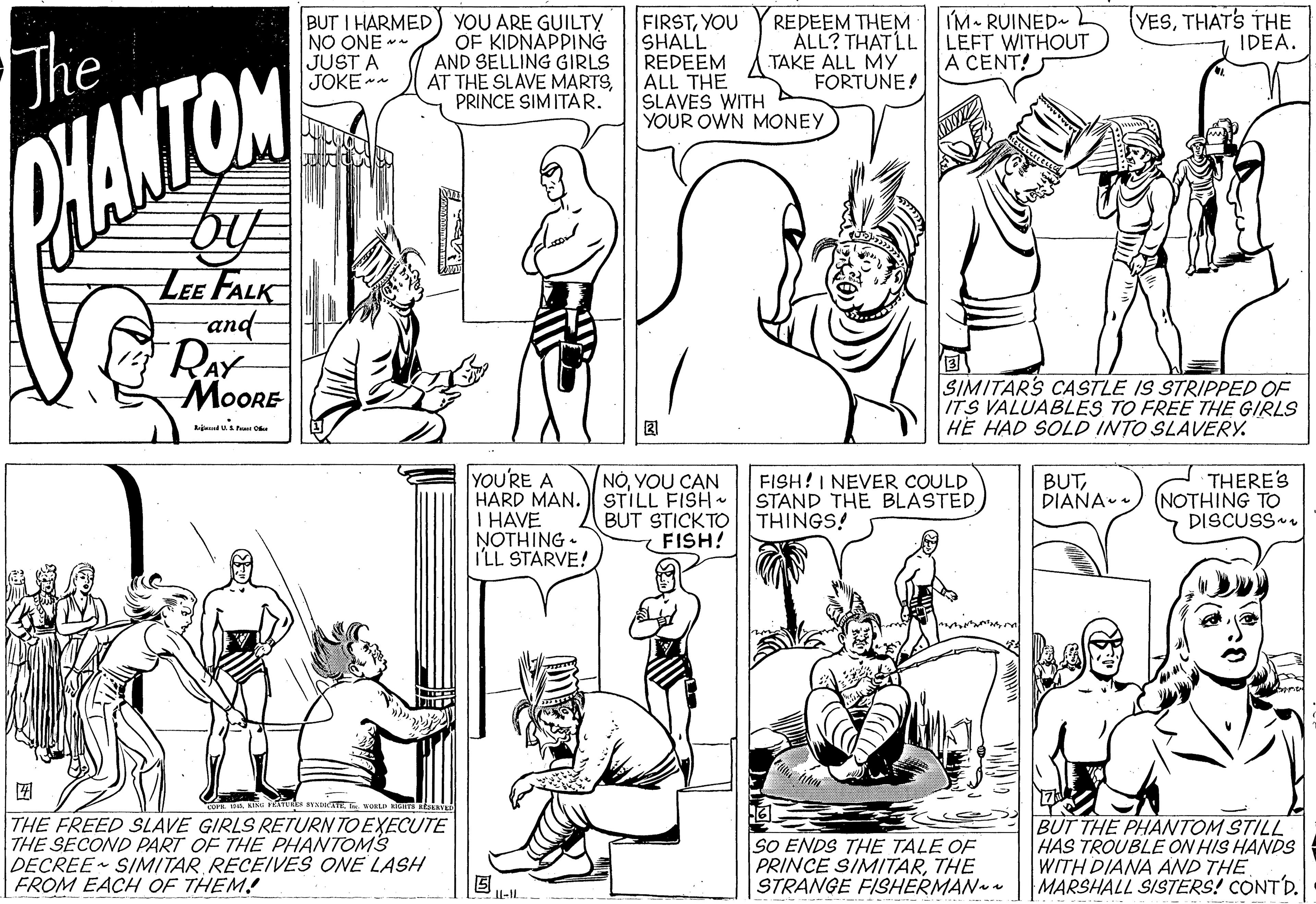 Mammal OCR: The BUT I HARMED NO ONE -- JUST A JOKE - YOU ARE GUILTY OF KIDNAPPING AND SELLING GIRLS AT THE SLAVE MARTSPRINCE SIM ITAR. FIRSTYOU SHALL REDEEM ALL THE SLAVES WITH YOUR OWN MONEY REDEEM THEM ÁLL? THAT LL TAKE ALL MY FORTUNE! IM RUINED LEFT WITHOUT A CENT! YESTHAT'S THE IDEA. PHANTOM LEE FALK and- RAY MoORE SIMITARS CASTLE IS STRIPPED OF ITS VALUABLES TO FREE THE GIRLS HE HAD SOLD INTO SLAVERY. kiut Pa O YOU'RE A HARD MAN. STILL FISH I HAVE NOTHING - I'LL STARVE! FISH!I NEVER COULD STAND THE BLASTED THINGS! THERE'S (NOTHING TO DISCUSS-. NÓYOU CAN BUTDIAÑA- BUT STICKTO FISH! ? THE FREED SLAVE GIRLS RETURN TO EXECUTE THE SECOND PART OF THE PHANTOMS DECREE SIMITAR RECEIVES ONE LASH FROM EACH OF THEM! SO ENDS THE TALE OF PRINCE SIMITARTHE STRANGE FISHERMAN BUT THE PHANTOM STILL HAS TROUBLE ON HIS HANDS WITH DIANA AND THE |MARSHALL SISTERS! CONTD. II-| The BUT I HARMED NO ONE -- JUST A JOKE - YOU ARE GUILTY OF KIDNAPPING AND SELLING GIRLS AT THE SLAVE MARTSPRINCE SIM ITAR. FIRSTYOU SHALL REDEEM ALL THE SLAVES WITH YOUR OWN MONEY REDEEM THEM ÁLL? THAT LL TAKE ALL MY FORTUNE! IM RUINED LEFT WITHOUT A CENT! YESTHAT'S THE IDEA. PHANTOM LEE FALK and- RAY MoORE SIMITARS CASTLE IS STRIPPED OF ITS VALUABLES TO FREE THE GIRLS HE HAD SOLD INTO SLAVERY. kiut Pa O YOU'RE A HARD MAN. STILL FISH I HAVE NOTHING - I'LL STARVE! FISH!I NEVER COULD STAND THE BLASTED THINGS! THERE'S (NOTHING TO DISCUSS-. NÓYOU CAN BUTDIAÑA- BUT STICKTO FISH! ? THE FREED SLAVE GIRLS RETURN TO EXECUTE THE SECOND PART OF THE PHANTOMS DECREE SIMITAR RECEIVES ONE LASH FROM EACH OF THEM! SO ENDS THE TALE OF PRINCE SIMITARTHE STRANGE FISHERMAN BUT THE PHANTOM STILL HAS TROUBLE ON HIS HANDS WITH DIANA AND THE |MARSHALL SISTERS! CONTD. II-|