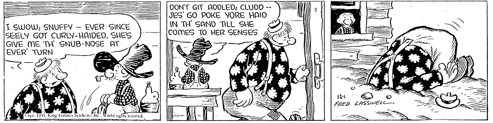 Drawing OCR: DON'T GIT ADDLEDCLUDD -- JES' GO POKE YORE HAID IN TH' SAND TILL SHE COMES TO HER SENSES I SWOWSNUFFY - EVER SINCE SEELY GOT CURLY-HAIDEDSHE'S GIVE ME TH SNUB-NOSE AT EVER' TURN 12-1 FRED LASSWELL. Copr. 1915. King l'eatures Syndcate. In. World glas reserved. DON'T GIT ADDLEDCLUDD -- JES' GO POKE YORE HAID IN TH' SAND TILL SHE COMES TO HER SENSES I SWOWSNUFFY - EVER SINCE SEELY GOT CURLY-HAIDEDSHE'S GIVE ME TH SNUB-NOSE AT EVER' TURN 12-1 FRED LASSWELL. Copr. 1915. King l'eatures Syndcate. In. World glas reserved.