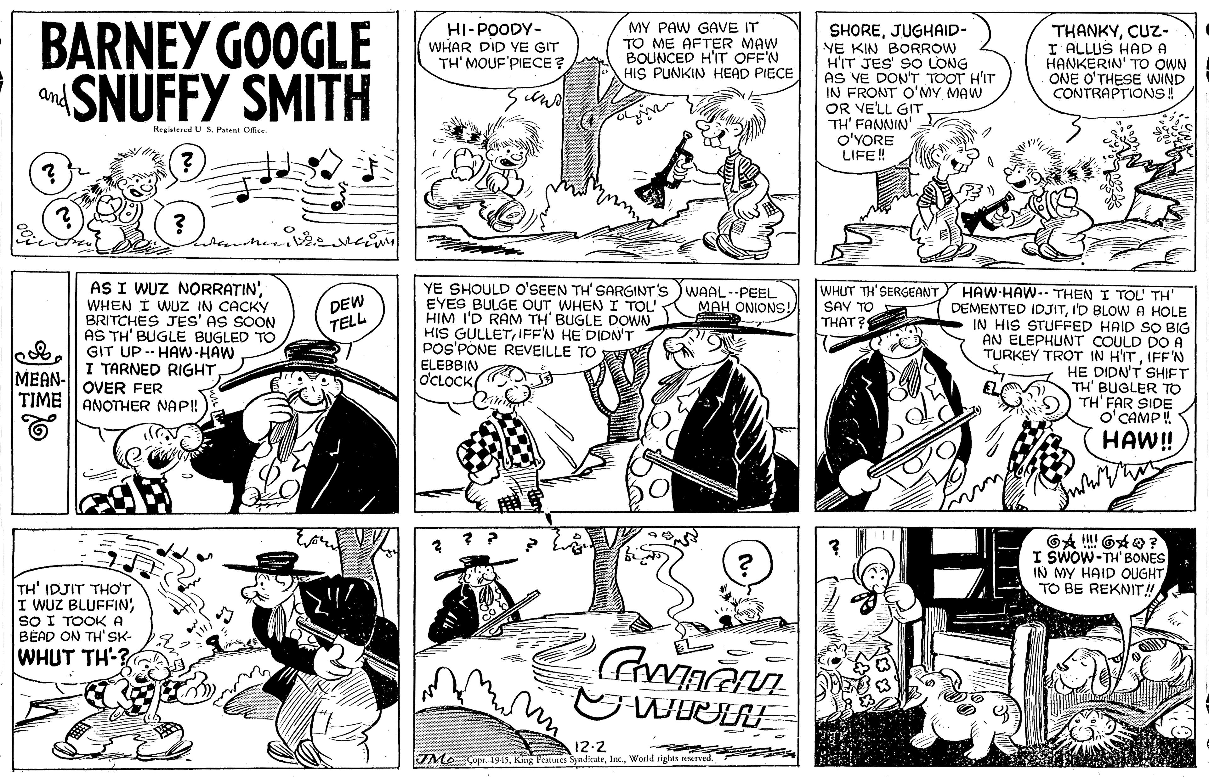 Style OCR: BARNEY GOOGLE SNUFFY SMITH MY PAW GAVE IT TO ME AFTER MAW BOUNCED H'IT OFF'N HIS PUNKIN HEAD PIECE HI-POODY- WHAR DID YE GIT TH' MOUF'PIECE ? SHOREJUGHAID- YE KIN BORROW HIT JES SO LONG AS VE DON'T TOOT H'IT IN FRONT O'MY MAW OR VELL GIT TH' FANNIN' O'YORE LIFE! THANKYCUZ- I ALLUS HAD A HANKERIN' TO OWN ONE O'THESE WIND CONTRAPTIONS! and Registered US Patens Ofice. AS I WUZ NORRATIN'WHEN I WUZ IN CACKY BRITCHES JES' AS SOON AS TH' BUGLE BUGLED TO GIT UP -- HAw-HAW I TARNED RIGHT YE SHOULD o'SEEN TH' SARGINT'S )WAAL--PEEL EYES BULGE OUT WHEN I TOL HIM I'D RAM TH' BUGLE DOWN HIS GULLETIFF'N HE DIDN'T POS'PONE REVEILLE TO WHUT TH'SERGEANT HAW HAW-- THEN I TOL TH' DEMENTED IDJITI'D BLOWA HOLE IN HIS STUFFED HAID SO BIG AN ELEPHUNT COULD DO A TURKEY TROT IN H'ITIFF'N HE DIDN'T SHIET TH' BUGLER TO TH' FAR SIDE O CAMP ! DEW TELL MAH ONIONS! SAY TO THAT? ELEBBIN OCLOCK MEAN- OVER FER TIME || ANOTHER NAP! HAW! I SWOW-TH' BONES IN MY HAID OUGHTTO BE REKNIT! TH' IDJIT THO'T I WUZ BLUFFIN'SO I TOOKA BEAD ON TH'SK- WHUT TH-? 12-2 Mo Copr. 1945World rights eMed BARNEY GOOGLE SNUFFY SMITH MY PAW GAVE IT TO ME AFTER MAW BOUNCED H'IT OFF'N HIS PUNKIN HEAD PIECE HI-POODY- WHAR DID YE GIT TH' MOUF'PIECE ? SHOREJUGHAID- YE KIN BORROW HIT JES SO LONG AS VE DON'T TOOT H'IT IN FRONT O'MY MAW OR VELL GIT TH' FANNIN' O'YORE LIFE! THANKYCUZ- I ALLUS HAD A HANKERIN' TO OWN ONE O'THESE WIND CONTRAPTIONS! and Registered US Patens Ofice. AS I WUZ NORRATIN'WHEN I WUZ IN CACKY BRITCHES JES' AS SOON AS TH' BUGLE BUGLED TO GIT UP -- HAw-HAW I TARNED RIGHT YE SHOULD o'SEEN TH' SARGINT'S )WAAL--PEEL EYES BULGE OUT WHEN I TOL HIM I'D RAM TH' BUGLE DOWN HIS GULLETIFF'N HE DIDN'T POS'PONE REVEILLE TO WHUT TH'SERGEANT HAW HAW-- THEN I TOL TH' DEMENTED IDJITI'D BLOWA HOLE IN HIS STUFFED HAID SO BIG AN ELEPHUNT COULD DO A TURKEY TROT IN H'ITIFF'N HE DIDN'T SHIET TH' BUGLER TO TH' FAR SIDE O CAMP ! DEW TELL MAH ONIONS! SAY TO THAT? ELEBBIN OCLOCK MEAN- OVER FER TIME || ANOTHER NAP! HAW! I SWOW-TH' BONES IN MY HAID OUGHTTO BE REKNIT! TH' IDJIT THO'T I WUZ BLUFFIN'SO I TOOKA BEAD ON TH'SK- WHUT TH-? 12-2 Mo Copr. 1945King Peatures SyndicateWorld rights eMed