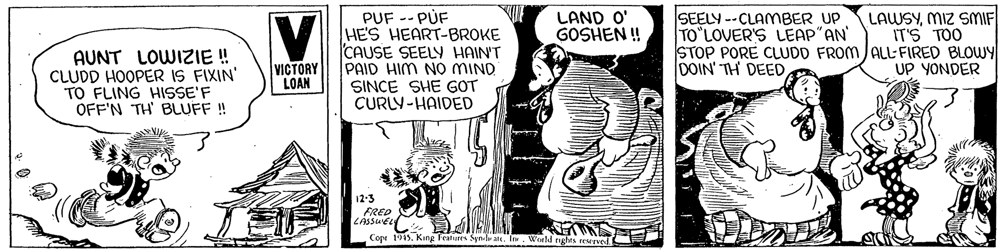 Comic book OCR: PUF -- PUF HE'S HEART-BROKE CAUSE SEELY HAIN'T PAID HIM No MIND SINCE SHE GOT CURLY-HAIDED LAWSYMIZ SMIF IT'S TOO SEELY --CLAMBER UP TO LOVER'S LEAP"AN STOP PORE CLUDD FROM /ALL-FIRED BLOWY DOIN' TH DEED LAND O' GOSHEN ! AUNT LOWIZIE ! CLUDD HOOPER IS FIXIN' TO FLING HISSE'F OFF'N TH' BLUFF ! VICTORY LOAN UP YONDER 12-3 FRED LASSUELY Copr 1915King Features Syn.lu ate. In. World nghts reserved E PUF -- PUF HE'S HEART-BROKE CAUSE SEELY HAIN'T PAID HIM No MIND SINCE SHE GOT CURLY-HAIDED LAWSYMIZ SMIF IT'S TOO SEELY --CLAMBER UP TO LOVER'S LEAP"AN STOP PORE CLUDD FROM /ALL-FIRED BLOWY DOIN' TH DEED LAND O' GOSHEN ! AUNT LOWIZIE ! CLUDD HOOPER IS FIXIN' TO FLING HISSE'F OFF'N TH' BLUFF ! VICTORY LOAN UP YONDER 12-3 FRED LASSUELY Copr 1915King Features Syn.lu ate. In. World nghts reserved E
