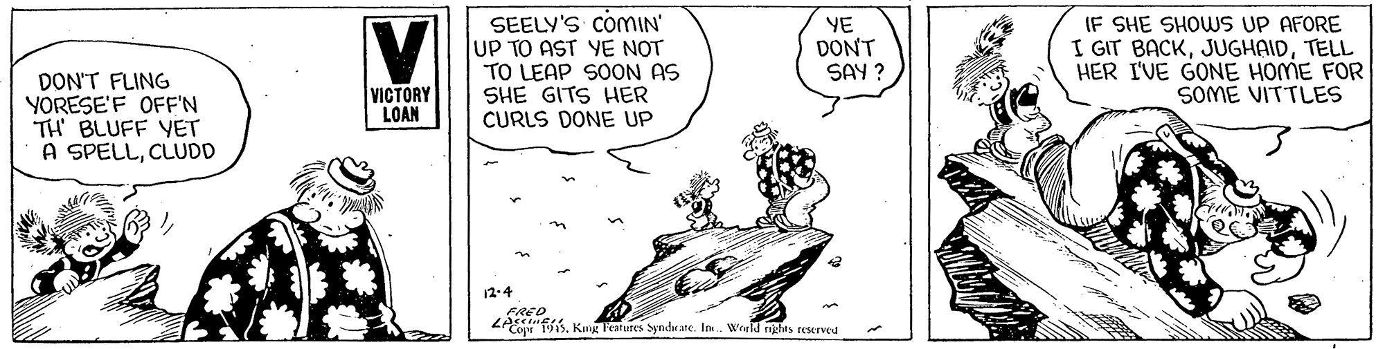 Drawing OCR: SEELY'S COMIN' UP TO AST YE NOT TO LEAP SOON AS SHE GITS HER CURLS DONE UP YE DONT SAY ? IF SHE SHOWS UP AFORE I GIT BACKTELL HER I'VE GONE HOME FOR SOME VITTLES DON'T FLING YORESE'F OFF'N TH BLUFF YET A SPELLCLUDD VICTORY LOAN 12-4 FRED ZA"T1sKg Fetutes Syndrate. In. World rights reserved SEELY'S COMIN' UP TO AST YE NOT TO LEAP SOON AS SHE GITS HER CURLS DONE UP YE DONT SAY ? IF SHE SHOWS UP AFORE I GIT BACKTELL HER I'VE GONE HOME FOR SOME VITTLES DON'T FLING YORESE'F OFF'N TH BLUFF YET A SPELLCLUDD VICTORY LOAN 12-4 FRED ZA"T1sKg Fetutes Syndrate. In. World rights reserved