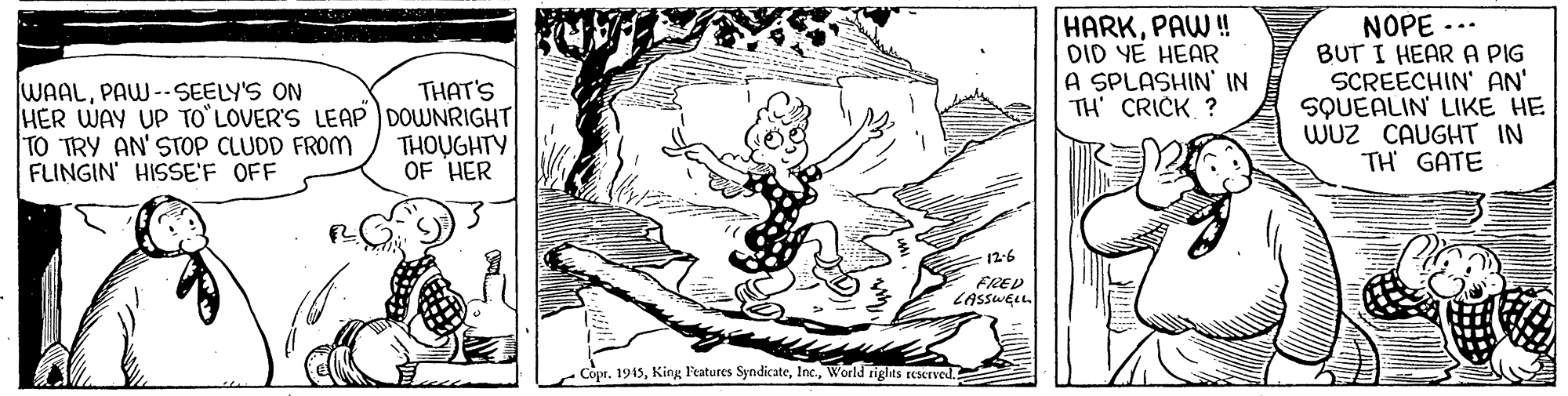 Pattern OCR: WAALPAW --SEELY'S ON HER WAY UP TO LOVER'S LEAP DOWNRIGHT| TO TRY AN' STOP CLUDD FROM FLINGIN' HISSE'F OFF HARKPAW ! DID YE HEAR A SPLASHIN' IN TH' CRICK ? NOPE BUT I HEAR A PIG SCREECHIN' AN' SQUEALIN' LIKE HE WUz CAUGHT IN TH GATE THAT'S THOUGHTY OF HER 12-6 FRED LASSWELL. CoprWorld rights rescTVed. WAALPAW --SEELY'S ON HER WAY UP TO LOVER'S LEAP DOWNRIGHT| TO TRY AN' STOP CLUDD FROM FLINGIN' HISSE'F OFF HARKPAW ! DID YE HEAR A SPLASHIN' IN TH' CRICK ? NOPE BUT I HEAR A PIG SCREECHIN' AN' SQUEALIN' LIKE HE WUz CAUGHT IN TH GATE THAT'S THOUGHTY OF HER 12-6 FRED LASSWELL. CoprKing l'eatures SyndicateWorld rights rescTVed.