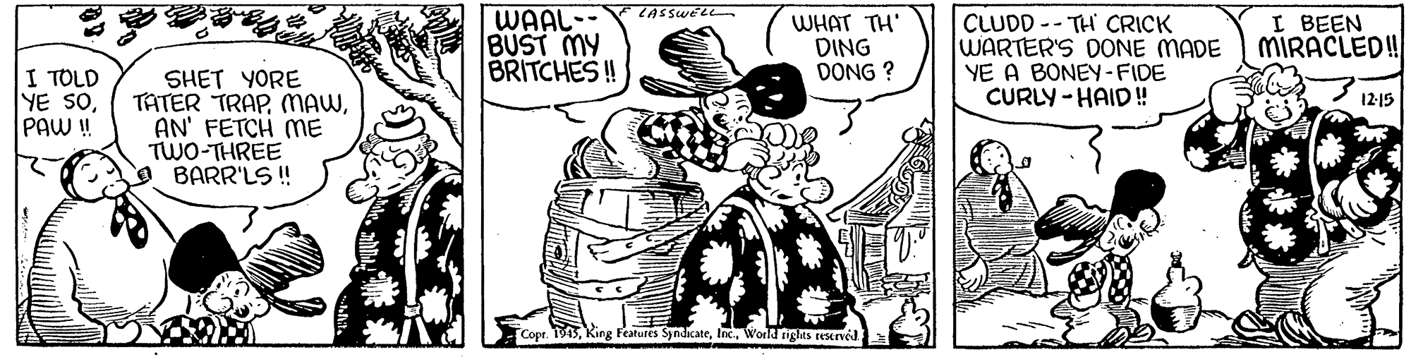 Rectangle OCR: WAAL-- BUST MY BRITCHES ! WHAT TH' DING DONG ? CLUDD -- TH CRICK WARTER'S OONE MADE YE A BONEY-FIDE CURLY -HAID! I BEEN MIRACLED! I TOLD YE SOPAW ! SHET YORE TATER TRAPAN' FETCH mE TWO-THREE BARR'LS! 12-15 Copr. 1945World nghts reserved WAAL-- BUST MY BRITCHES ! WHAT TH' DING DONG ? CLUDD -- TH CRICK WARTER'S OONE MADE YE A BONEY-FIDE CURLY -HAID! I BEEN MIRACLED! I TOLD YE SOPAW ! SHET YORE TATER TRAPAN' FETCH mE TWO-THREE BARR'LS! 12-15 Copr. 1945King Features SyndicateWorld nghts reserved